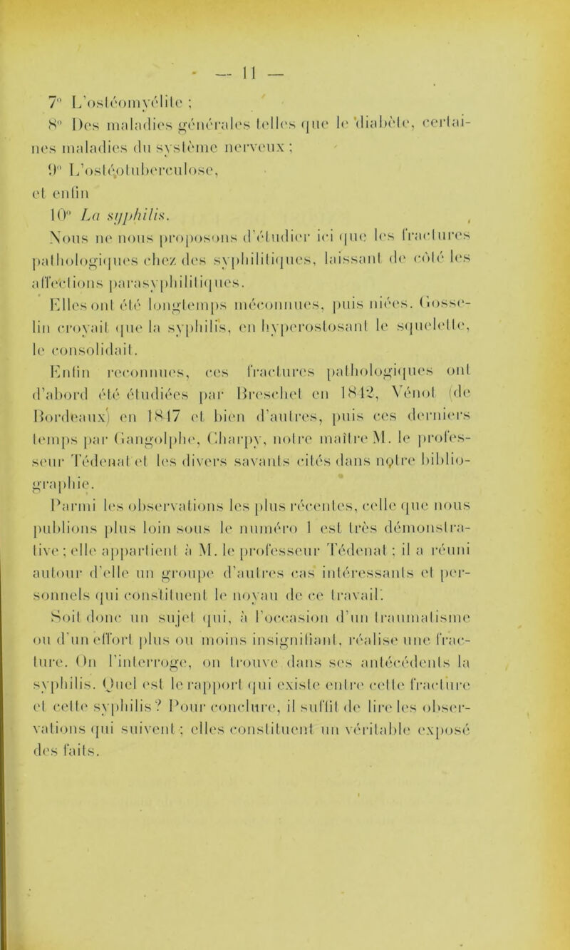 7° L’ostéomyélil <S Des maladies générales telles que 1<‘ ‘diabète, certai- nes maladies du système nerveux ; 9° E’osléo tuberculose, et enfin 10° La syphilis. Nous ne nous proposons d’étudier ici que les fractures pathologiques chez des syphilitiques, laissant de coté les affections parasypliilitiques. Elles onl été longtemps méconnues, puis niées. Gosse- lin croyait que la syphilis, en hyperostosanl le squelette, le consolidait. Enfin reconnues, ces fractures pathologiques ont d’abord été étudiées par Bresehet en 1842, Yénot (de Bordeaux) en 1817 et bien d'autres, puis ces derniers temps par Gangolphe, Charpy, notre maître M. le profes- seur Tédenat el les divers savants cités dans notre biblio- graphie. Parmi les observations les plus récentes, celle que nous publions plus loin sous le numéro I est très démonstra- tive; elle appartient à M. le professeur Tédenat ; il a réuni autour d'elle un groupe d’autres cas intéressants et per- sonnels qui constituent le noyau de ce travail. Soit donc un sujet <jni, à l’occasion d’un traumatisme ou d’un effort plus ou moins insignifiant, réalise une frac- ture. On l'interroge, on trouve dans ses antécédents la syphilis. Ouel est le rapport qui existe entre cette fracture et cette syphilis? Pour conclure, il suffit de lire les obser- vations qui suivent ; elles constituent un véritable exposé des faits.