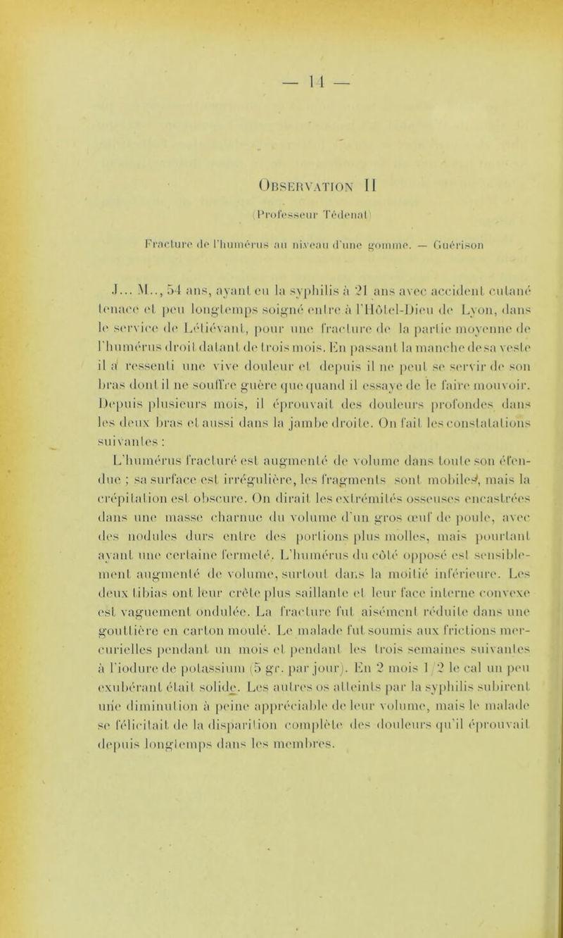 Professeur Tédenal Fracture de l'humérus au niveau d’une gomme. — Guérison J... M.., 54 ans, ayant eu la syphilis à 21 ans avec accident cutané tenace et peu longtemps soigné entre à l'IIotel-Dieu do Lyon, dans le service de Léliévant, pour une fracture de la partie moyenne de I humérus droit datant de trois mois. Lu passant la manche dosa veste il d ressenti une vive douleur et depuis il m* peut se servir de son bras dont il ne soutire guère que quand il essaye de le faire mouvoir. Depuis plusieurs mois, il éprouvait des douleurs profondes dans les deux bras et aussi dans la jambe droite. On fait les constatations suivantes : L’humérus fracturé est augmenté de volume dans toute son éten- due ; sa surface est irrégulière, les fragments sont mobile^, mais la crépitation est obscure. On dirait les extrémités osseuses encastrées dans une masse charnue du volume d'un gros œuf de poule, avec des nodules durs entre des portions plus molles, mais pourtant ayant une certaine fermeté, L’humérus du côté opposé es! sensible- ment augmenté de volume., surtout dans la moitié inférieure. Les deux tibias ont leur crête plus saillante el leur face interne convexe est vaguement ondulée. La fracture fut aisément réduite dans une gouttière en carton moulé. Le malade fut soumis aux frictions mer- curielles pendant un mois el pendant les trois semaines suivantes à l'iodurede potassium (5 gr. par jour). En 2 mois 1 2 le cal un peu exubérant était solide. Les autres os atteints par la syphilis subirent une diminution à peine appréciable de leur volume, mais le malade se félicitait de la disparition complète des douleurs qu'il éprouvait depuis longtemps dans les membres.