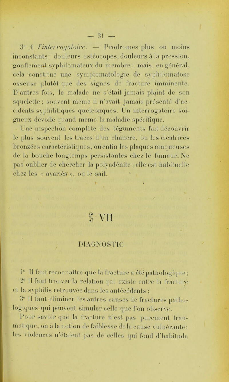 3° .1 F interrogatoire. — Prodromes plus ou moins inconstants : douleurs ostéocopes, douleurs à la pression, gonllemeid syphilomateux du membre; mais, en général, cela constitue une symptomatologie de syphilomatose osseuse plutôt que des signes de fracture imminente. D’autres fois, le malade ne s’était jamais plaint de son squelette ; souvent même il n’avait jamais présenté d’ac- cidents syphilitiques quelconques. Un interrogatoire soi- gneux dévoile quand même la maladie spécifique. t ne inspection complète des téguments lait découvrir le plus souvent les traces d’un chancre, ou les cicatrices bronzées caractéristiques, ouenfin les plaques muqueuses de la bouche longtemps persistantes chez le fumeur. Ne pas oublier de chercher la polyadénite ; elle est habituelle chez les « avariés », on le sait. DIAGNOSTIC 1 Il tant reconnaître que la fracture a été pathologique; 2° Il faut trouver la relation qui existe entre la fracture (‘I la syphilis retrouvée dans les antécédents ; 3° Il faut éliminer les autres causes de fractures patho- logiques qui peuvent simuler celle que l’on observe. Pour savoir que la fracture n'est pas purement trau- matique, on a la notion de faiblesse de. la cause vulnéranle : 1rs violences n’étaient pas do celles qui fond d habitude