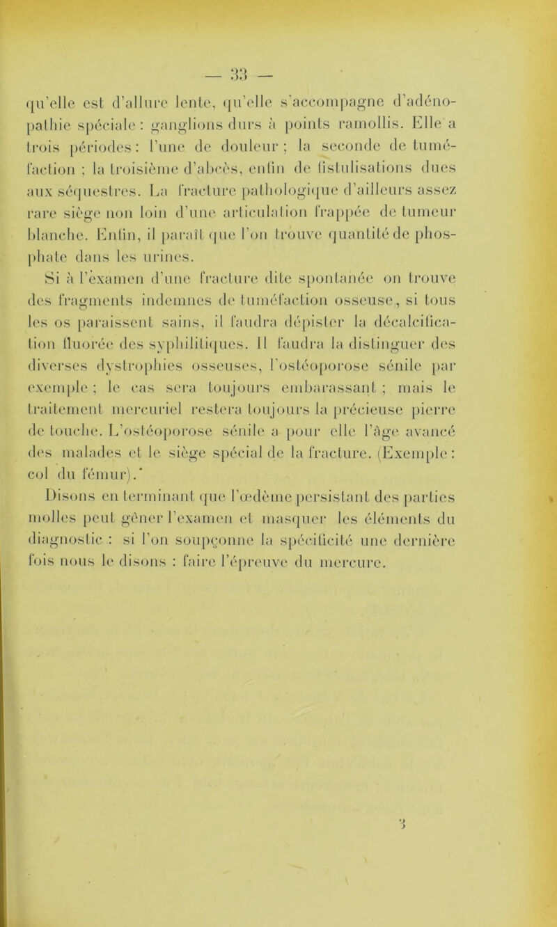 qu’elle esl d’allure lente, qu’elle s’accompagne d’adéno- pathie spéciale: ganglions durs à points ramollis, hile a trois périodes : l’une de douleur ; la seconde de tumé- faction ; la troisième d’abcès, enfin de fistulisations dues aux séquestres. La fracture pathologique d’ailleurs assez rare siège non loin d’une articulation frappée de tumeur blanche, butin, il paraît que l’on trouve quantité de phos- phate dans les urines. Si à l’examen d’une fracture dite spontanée on trouve des fragments indemnes de tuméfaction osseuse, si tous les os paraissent sains, il faudra dépister la décalcifica- tion fluorée des syphilitiques. 11 faudra la distinguer des diverses dystrophies osseuses, l'ostéoporose sénile par exemple ; le cas sera toujours embarassant ; mais le traitement mercuriel restera toujours la précieuse pierre de touche. L’ostéoporose sénile a pour elle l’Age avancé des malades et le siège spécial de la fracture. (Exemple: col du fémur).* Disons en terminant que l’œdème persistant des parties molles peut gêner l’examen et masquer les éléments du diagnostic : si l’on soupçonne la spécilicité une dernière fois nous le disons : faire l’épreuve du mercure.