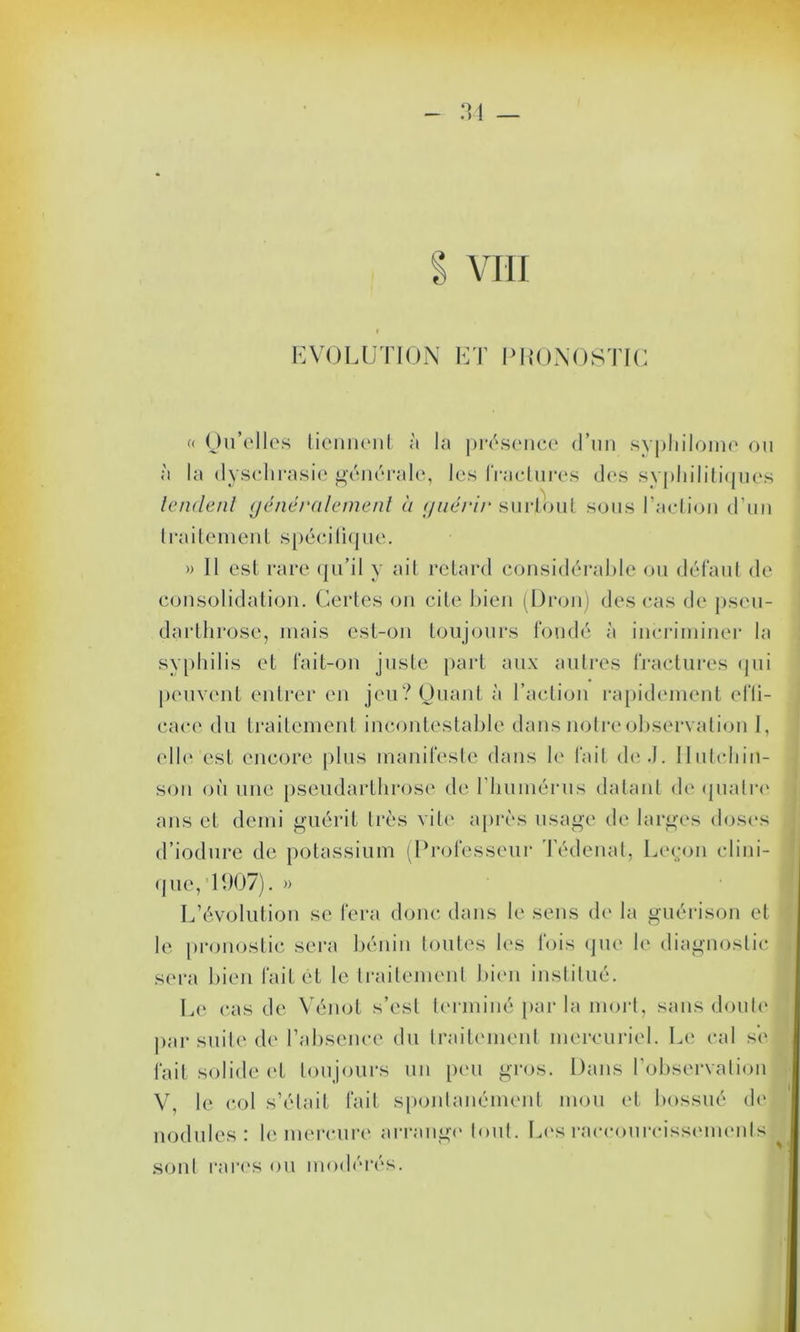 VIII EVOLUTION ET l'UONOSTIC « Qu’elles tiennent à la présence d’un syphilome ou à la dyschrasie générale, les fractures des syphilitiques tendent généralement à guérir surtout sous l’action d’un traitement spécifique. » Il est rare qu’il y ait retard considérable ou défaut de consolidation. Certes on cite bien (Dron) des cas de pseu- darthrose, mais est-on toujours fondé à incriminer la syphilis et fait-on juste part aux autres fractures qui peuvent entrer en jeu? Quant à l’action rapidement el'li- cace du traitement incontestable dans notre observation I, elle est encore plus manifeste dans le fait de .J. Ilutchin- son où une pseudarthrose de l'humérus datant de quatre ans et demi guérit très vile après usage de larges doses d’iodure de potassium (Professeur Tédenat, Leçon clini- que, 1907). » L’évolution se fera donc dans le sens de la guérison et le pronostic sera bénin toutes les fois que le diagnostic sera bien fait êt le traitement bien institué. Le cas de Vénot s’est terminé par la mort, sans doute par suite de l’absence du traitement mercuriel. Le cal s’e fait solide et toujours un peu gros. Dans l’observation V, le col s’était fait spontanément mou et bossué de nodules: le mercure arrange tout. Les raccourcissements I sont rares ou modérés.