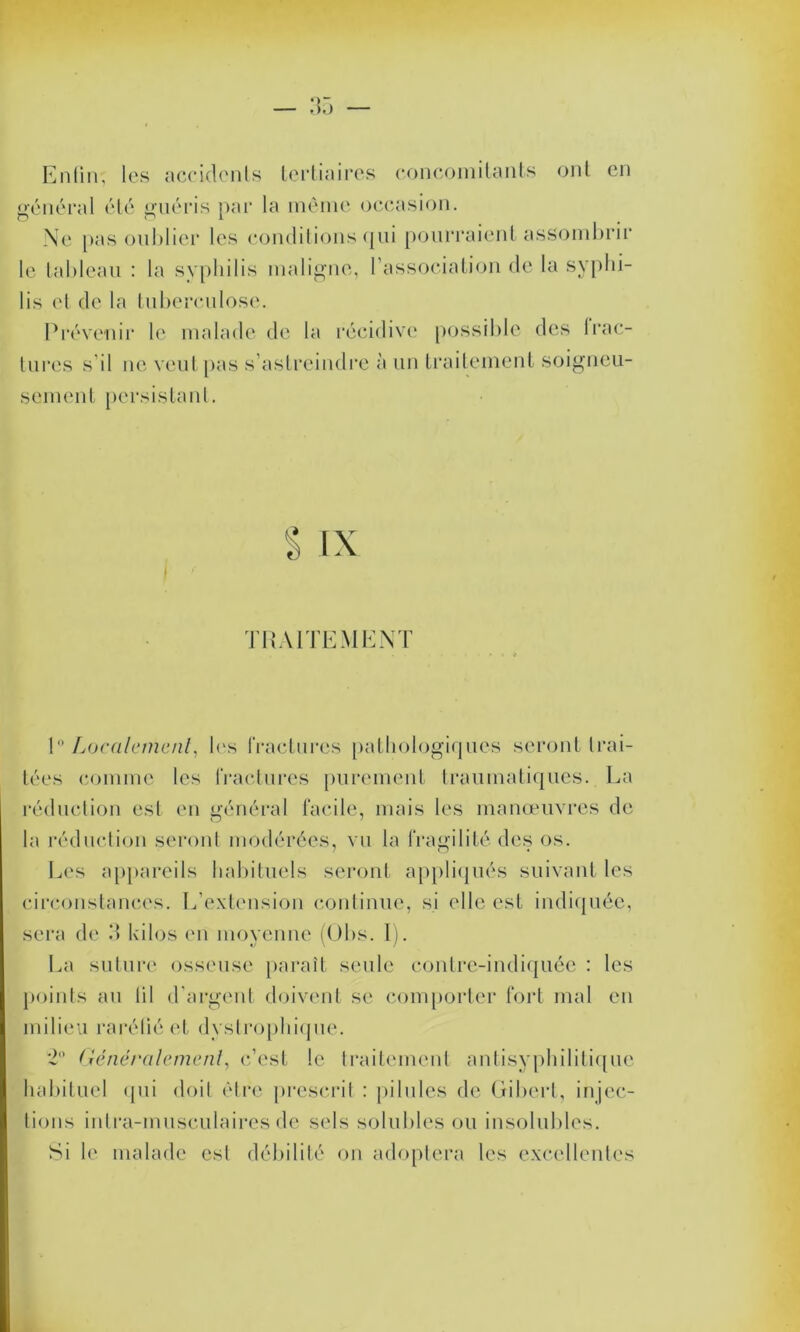 Enfin, les accidents tertiaires concomitants ont en général été guéris par la même occasion. Ne pas oublier les conditions qui pourraient assombrir le tableau : la syphilis maligne, l’association de la syphi- lis et de la tuberculose. Prévenir le malade de la récidive possible des frac- tures s'il ne veut pas s’astreindre à un traitement soigneu- sement persistant. TRAITEMENT \° Localement, les fractures pathologiques seront trai- tées comme les fractures purement traumatiques . La réduction est en général facile, mais les manœuvres de la réduction seront modérées, vu la fragilité des os. Les appareils habituels seront appliqués suivant les circonstances. L’extension continue, si elle est indiquée, sera de 3 kilos en moyenne (Obs. 1). La suture osseuse paraît seule contre-indiquée : les points au lil d’argent doivent se comporter fort mal en milieu raréfié et dystrophique. 2° Généralement, c’est le traitement antisyphilitique habituel qui doit être prescrit : pilules de Gibert, injec- tions intra-musculaires de sels solubles ou insolubles. Si le malade est débilité on adoptera les excellentes