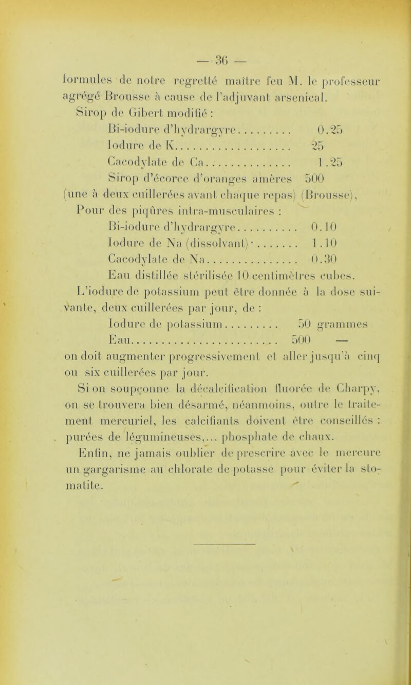 agrégé Brousse à cause de l'adjuvant arsenical. Sirop de Gibert modifié : Bi-iodure d’bydrargvre 0.25 lodure de K 25 Cacodylate de Ca 1.25 Sirop d’écorce d’oranges amères 500 (une à deux cuillerées avant chaque repas) (Brousse), Pour des piqûres intra-musculaires : Bi-iodure d’hydrargyre 0.10 lodure de Na (dissolvant)* 1.10 Cacodylate de Na 0.50 Eau distillée stérilisée 10 cenlimèlres cubes. L’iodure de potassium peut être donnée à la dose sui- vante, deux cuillerées par jour, de: lodure de potassium 50 grammes Eau 500 — on doit augmenter progressivement et aller jusqu’à cinq ou six cuillerées par jour. Si on soupçonne la décalcification fluorée de Charpv, on se trouvera bien désarmé, néanmoins, ou Ire le Iraile- ment mercuriel, les calcifiants doivent être conseillés : purées de légumineuses,... phosphate de chaux. Enfin, ne jamais oublier de prescrire avec le mercure un gargarisme au chlorate dépotasse pour éviter la sloT matité.