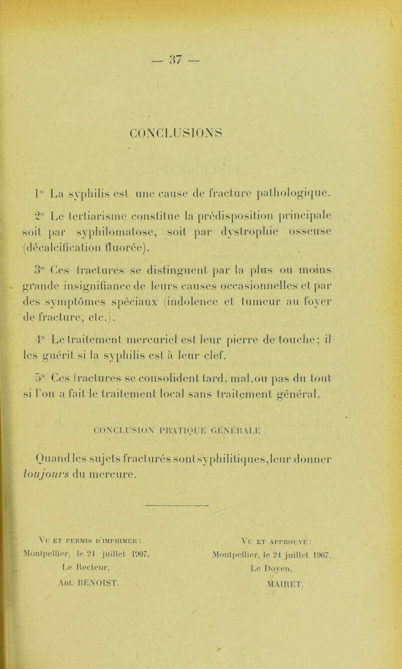 CONCLUSIONS 1° La syphilis est une cause de fracture pathologique. Le lertiarismc constitue la prédisposition principale soit par syphilomatose, soit par dystrophie osseuse (décalcification lluorée). IL Ces Iractures se distinguent par la plus ou moins grande insignifiance de leurs causes occasionnelles et par des symptômes spéciaux (indolence et tumeur au foyer de fracture, etc.). 1 Le traitement mercuriel est leur pierre de touche; il les guérit si la syphilis est à leur clef. h0 Ces fractures se consolident tard, mal,ou pas du tout si l'on a fait le traitement local sans traitement général. CONCLUSION IM VA TIO U K O UN Ll! A LL Quand les sujets fracturés sont syphilitiques,leur donner toujours du mercure. VU ET PERMIS D'IMPRIMER: Montpellier, te 21 juillet 1907. Le Recteur, Yr et approuvé: Montpellier, le 21 juillet 1907. Le Doyen, Ant. BENOIST. MAI R ET.