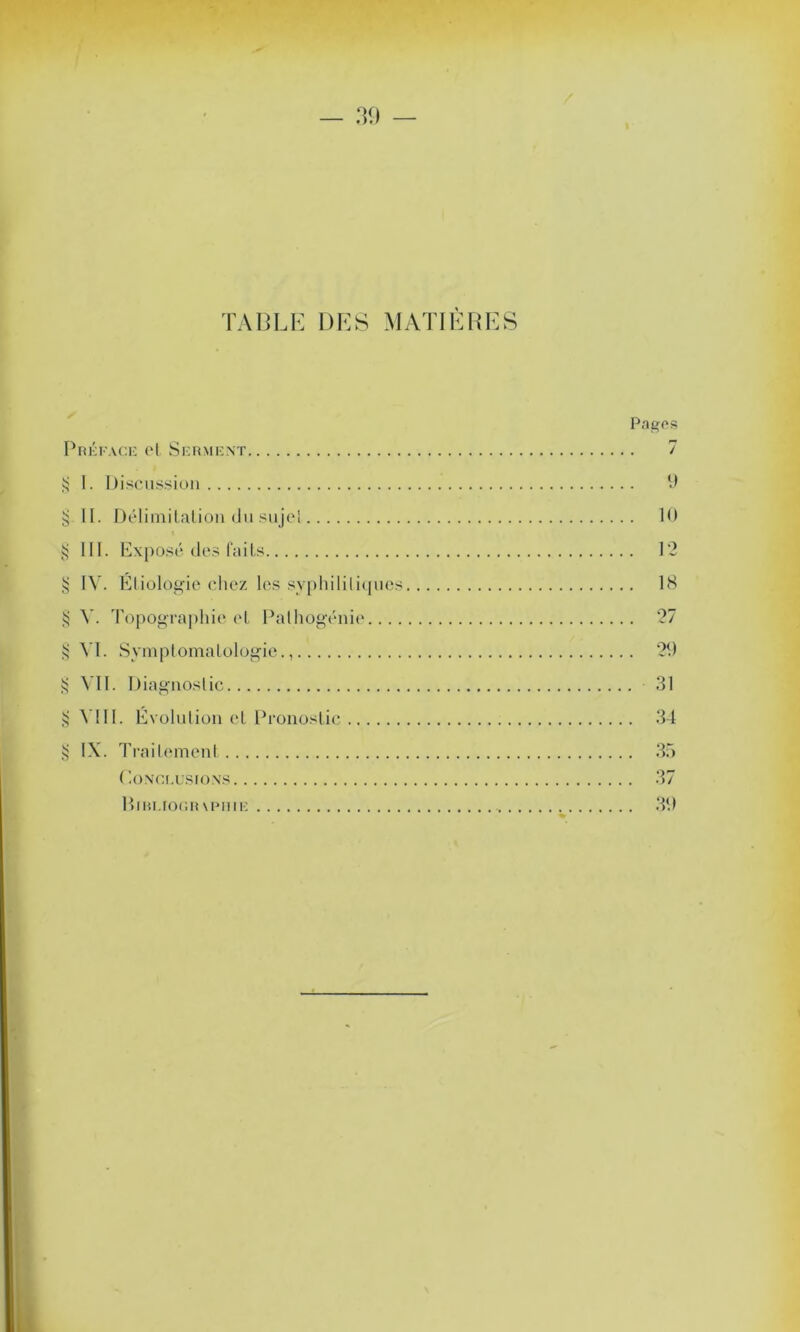 y/, y/. '//. y/, yy. yy y/, c/y. y/. TABLE DES MATIÈRES Préface et Serment I. Discussion II. Délimitation dusujel III. Exposé des faits IV. Etiologie chez les syphilitiques V. Topographie et Palhogénie.... VI. Symptomatologie., VII. Diagnostic VIII. Évolution et Pronostic IX. Traitement ( '.ONCE usions Biri.iogr\puie Pages 9 10 12 18 27 29 31 34 35 37 39