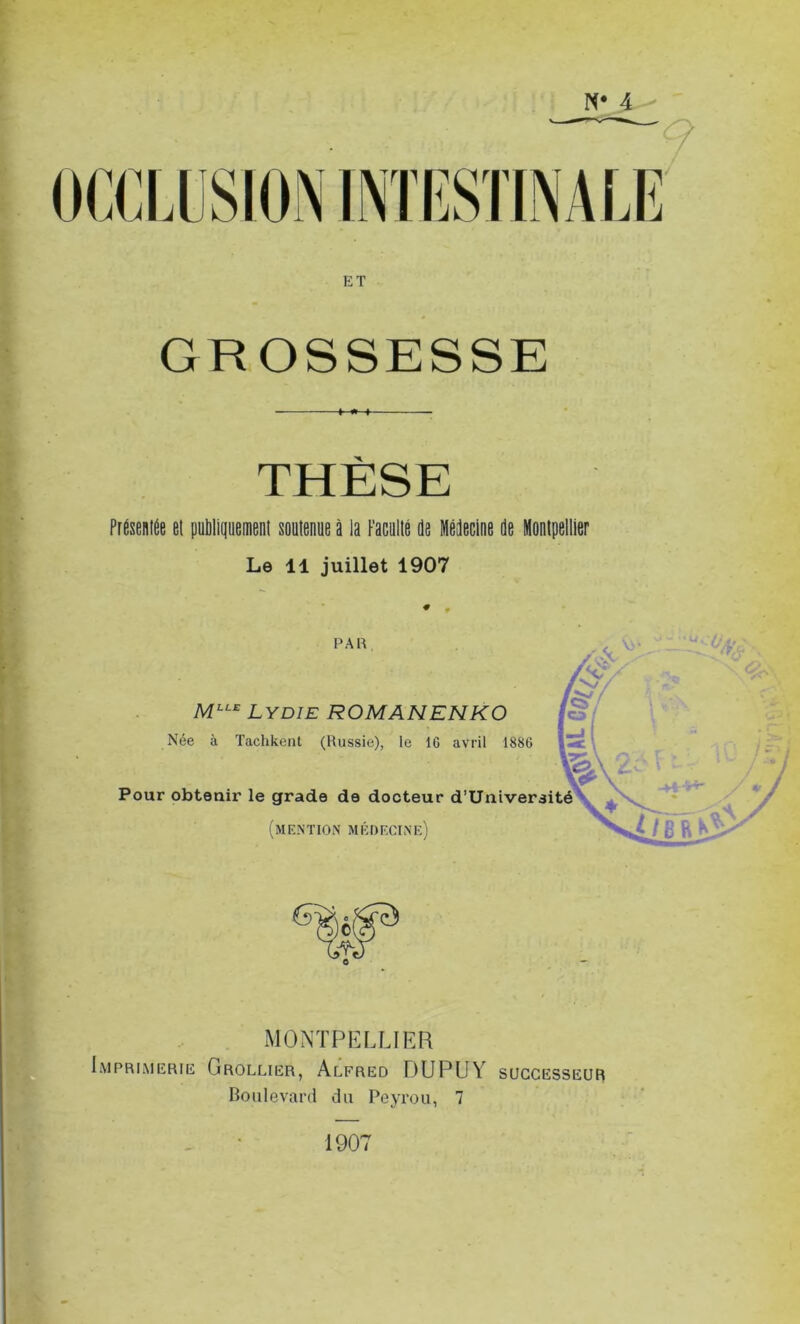 N* 4 ET GROSSESSE THÈSE Présentée et publiquement soutenue à la Faculté de Médecine de Montpellier Le 11 juillet 1907 PAR 'Mât. MLLE Lydie ROMANENKO Née à Tachkent (Russie), le IG avril 1886 Pour obtenir le grade de docteur d’Univeraité (mention médecine') MONTPELLIER Imprimerie Grollier, Alfred DUPUY successeur Boulevard du Peyrou, 7 1907