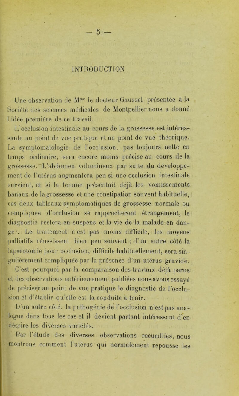 INTRODUCTION Une observation de Mm0 le docteur Gaussel présentée à la Société des sciences médicales de Montpellier nous a donné Î l'idée première de ce travail. L’occlusion intestinale au cours de la grossesse est intéres- sante au point de vue pratique et au point de vue théorique. La symptomatologie de l'occlusion, pas toujours nette en temps ordinaire, sera encore moins précise au cours de la grossesse. L’abdomen volumineux par suite du développe- ment de l’utérus augmentera peu si une occlusion intestinale survient, et si la femme présentait déjà les vomissements banaux de la grossesse et une constipation souvent habituelle, ces deux tableaux symptomatiques de grossesse normale ou compliquée d’occlusion se rapprocheront étrangement, le diagnostic restera en suspens et la vie de la malade en dan- ger. Le traitement n’est pas moins difficile, les moyens palliatifs réussissent bien peu souvent ; d'un autre côté la laparotomie pour occlusion, difficile habituellement, sera sin- gulièrement compliquée par la présence d’un utérus gravide. C’est pourquoi par la comparaison des travaux déjà parus et des observations antérieurement publiées nous avons essayé de préciser au point de vue pratique le diagnostic de l’occlu- sion et d’établir qu'elle est la conduite à tenir. D'un autre côté, la pathogénie de'l’occlusion n’est pas ana- logue dans tous les cas et il devient partant intéressant d’en décrire les diverses variétés. Par l’étude des diverses observations recueillies, nous montrons comment l’utérus qui normalement repousse les