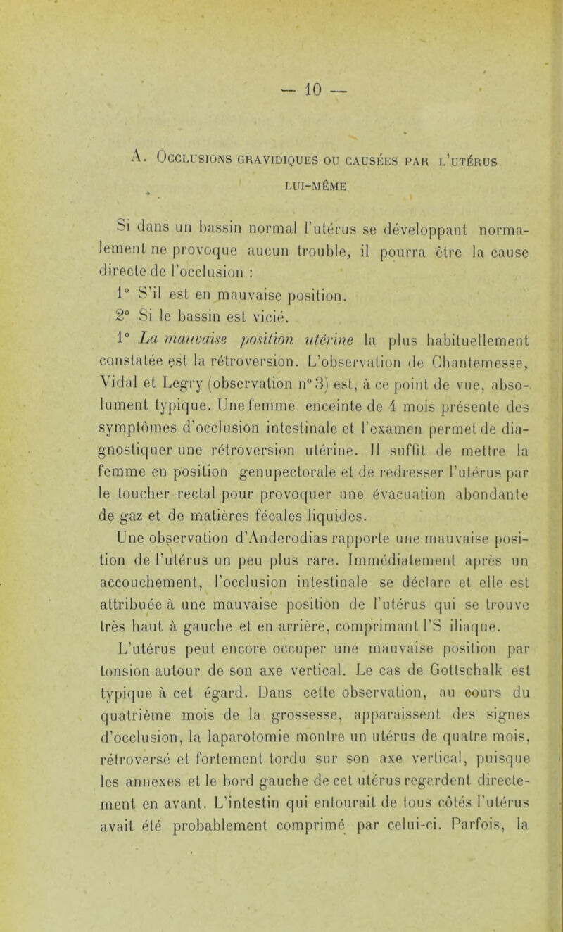 LUI-MÊME Si dans un bassin normal l’utérus se développant norma- lement ne provoque aucun trouble, il pourra être la cause directe de l’occlusion : 1° S’il est en mauvaise position. 2° Si le bassin est vicié. 1° La mauvaise position utérine la plus habituellement constatée çst la rétroversion. L’observation de Chantemesse, Vidal et Legry (observation n°3) est, à ce point de vue, abso- lument typique. Une femme enceinte de 4 mois présente des symptômes d’occlusion intestinale et l’examen permet de dia- gnostiquer une rétroversion utérine. 11 suffit de mettre la femme en position genupectorale et de redresser l’utérus par le loucher rectal pour provoquer une évacuation abondante de gaz et de matières fécales liquides. Une observation d’Anderodias rapporte une mauvaise posi- tion de l’utérus un peu plus rare. Immédiatement après un accouchement, l’occlusion intestinale se déclare et elle est attribuée à une mauvaise position de l’utérus qui se trouve très haut à gauche et en arrière, comprimant l’S iliaque. L’utérus peut encore occuper une mauvaise position par tonsion autour de son axe vertical. Le cas de Goltschalk est typique à cet égard. Dans celte observation, au cours du quatrième mois de la grossesse, apparaissent des signes d’occlusion, la laparotomie montre un utérus de quatre mois, rétroversé et fortement tordu sur son axe vertical, puisque les annexes et le bord gauche de cet utérus regardent directe- ment en avant. L’intestin qui entourait de tous côtés l'utérus avait été probablement comprimé par celui-ci. Parfois, la