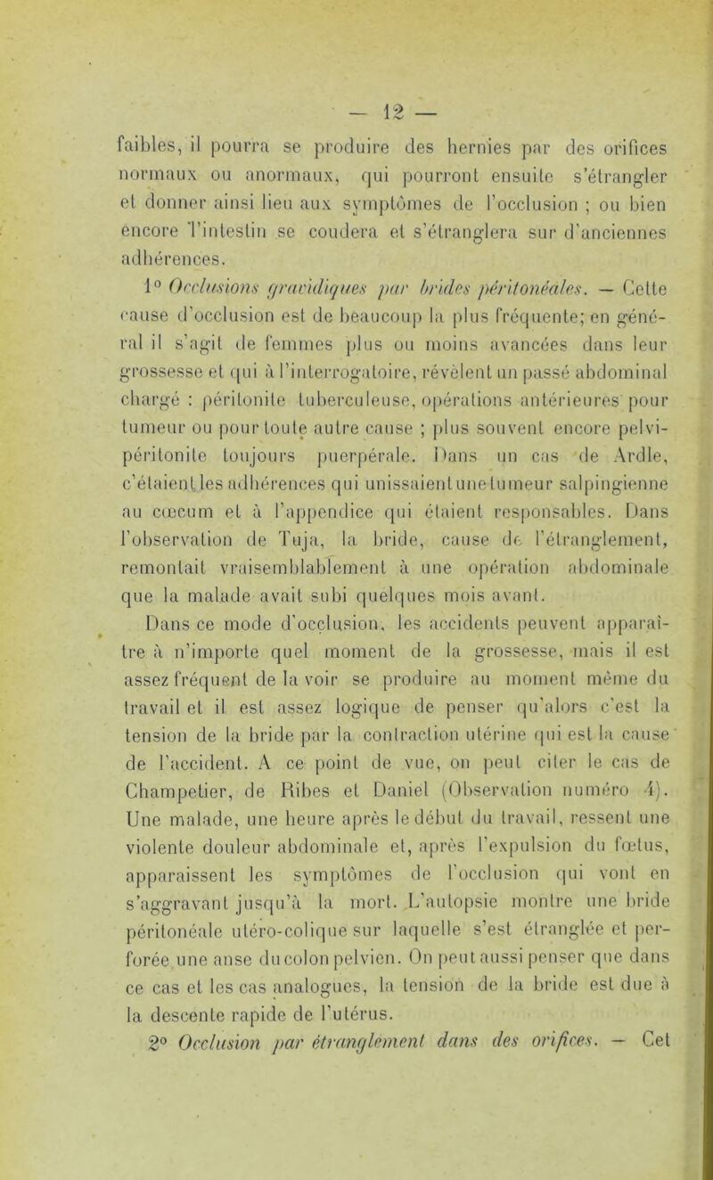 faibles, il pourra se produire des hernies par des orifices normaux ou anormaux, qui pourront ensuite s’étrangler et donner ainsi lieu aux symptômes de l’occlusion ; ou bien encore 'l’intestin se coudera et s’étranglera sur d’anciennes adhérences. 1° Occlusions gravidiques par brides péritonéales. — Cette cause d’occlusion est de beaucoup la plus fréquente; en géné- ral il s’agit de femmes plus ou moins avancées dans leur grossesse et qui à l’interrogatoire, révèlent un passé abdominal chargé : péritonite tuberculeuse, opérations antérieures pour tumeur ou pour toute autre cause ; plus souvent encore pelvi- péritonite toujours puerpérale. Dans un cas de Ardle, c’étaient les adhérences qui unissaient une tumeur salpingienne au cæcum et à l’appendice qui étaient responsables. Dans l’observation de Tuja, la bride, cause de l’étranglement, remontait vraisemblablement à une opération abdominale que la malade avait subi quelques mois avant. Dans ce mode d'occlusion, les accidents peuvent apparaî- tre à n’importe quel moment de la grossesse, mais il est assez fréquent de la voir se produire au moment même du travail et il est assez logique de penser qu’alors c’est la tension de la bride par la contraction utérine qui est la cause de l’accident. A ce point de vue, on peut citer le cas de Ghampetier, de Ribes et Daniel (Observation numéro -i). Une malade, une heure après le début du travail, ressent une violente douleur abdominale et, après I expulsion du fœtus, apparaissent les symptômes de l’occlusion qui vont en s’aggravant jusqu’à la mort. L autopsie montre une bride péritonéale utéro-colique sur laquelle s’est étranglée et per- forée une anse du colon pelvien. On peut aussi penser que dans ce cas et les cas analogues, la tension de la bride est due à la descente rapide de l’utérus. 2° Occlusion par étranglement dans des orifices. - Cet