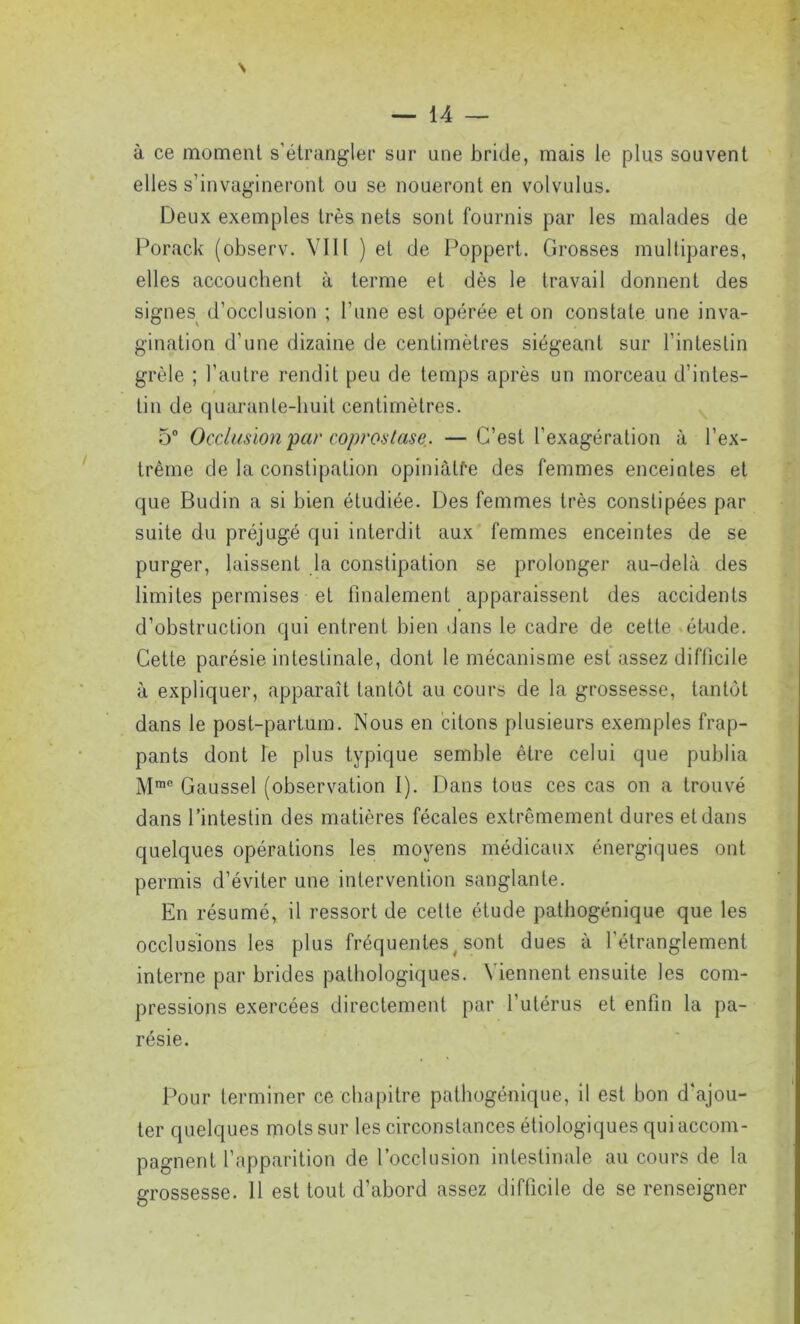 N — 14 — à ce moment s'étrangler sur une bride, mais le plus souvent elles s'invagineront ou se noueront en volvulus. Deux exemples très nets sont fournis par les malades de Porack (observ. VIII ) et de Poppert. Grosses multipares, elles accouchent à terme et dès le travail donnent des signes d’occlusion ; l'une est opérée et on constate une inva- gination d’une dizaine de centimètres siégeant sur l'intestin grêle ; l’autre rendit peu de temps après un morceau d’intes- tin de quarante-huit centimètres. 5° Occlusion par copi'ostase.. —C’est l’exagération à l’ex- trême de la constipation opiniâtre des femmes enceintes et que Budin a si bien étudiée. Des femmes très constipées par suite du préjugé qui interdit aux femmes enceintes de se purger, laissent la constipation se prolonger au-delà des limites permises et finalement apparaissent des accidents d’obstruction qui entrent bien dans le cadre de cette étude. Cette parésie intestinale, dont le mécanisme est assez difiicile à expliquer, apparaît tantôt au cours de la grossesse, tantôt dans le post-partum. Nous en citons plusieurs exemples frap- pants dont le plus typique semble être celui que publia Mmc Gaussel (observation I). Dans tous ces cas on a trouvé dans l’intestin des matières fécales extrêmement dures et dans quelques opérations les moyens médicaux énergiques ont permis d’éviter une intervention sanglante. En résumé, il ressort de cette étude pathogénique que les occlusions les plus fréquentesy sont dues à l'étranglement interne par brides pathologiques. Viennent ensuite les com- pressions exercées directement par l’utérus et enfin la pa- résie. Pour terminer ce chapitre pathogénique, il est bon d’ajou- ter quelques mots sur les circonstances étiologiques qui accom- pagnent l’apparition de l’occlusion intestinale au cours de la grossesse. 11 est tout d’abord assez difficile de se renseigner