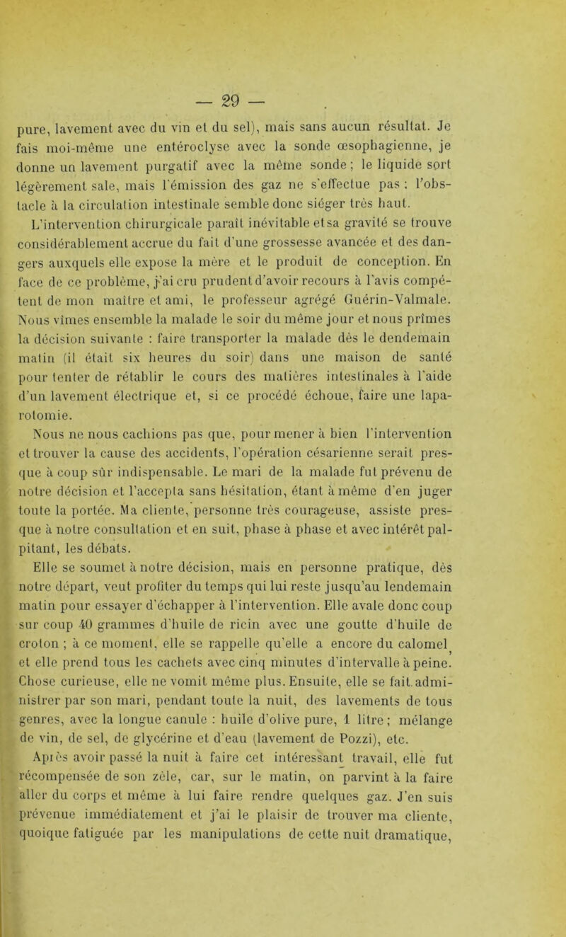 pure, lavement avec du vin et du sel), mais sans aucun résultat. Je fais moi-même une entéroclyse avec la sonde œsophagienne, je donne un lavement purgatif avec la même sonde; le liquide sort légèrement sale, mais l’émission des gaz ne s'effectue pas : l’obs- tacle à la circulation intestinale semble donc siéger très haut. L’intervention chirurgicale paraît inévitable etsa gravité se trouve considérablement accrue du fait d'une grossesse avancée et des dan- gers auxquels elle expose la mère et le produit de conception. En face de ce problème, ÿ’ai cru prudent d’avoir recours à l’avis compé- tent de mon maître et ami, le professeur agrégé Guérin-Valmale. Nous vîmes ensemble la malade le soir du même jour et nous prîmes la décision suivante : faire transporter la malade dès le dendemain matin (il était six heures du soir) dans une maison de santé pour tenter de rétablir le cours des matières intestinales à l'aide d’un lavement électrique et, si ce procédé échoue, faire une lapa- rotomie. Nous ne nous cachions pas que, pour mener à bien l'intervention et trouver la cause des accidents, l’opération césarienne serait pres- que à coup sùr indispensable. Le mari de la malade fut prévenu de notre décision et l’accepta sans hésitation, étant à même d’en juger toute la portée. Ma cliente, personne très courageuse, assiste pres- que à notre consultation et en suit, phase à phase et avec intérêt pal- pitant, les débats. Elle se soumet à notre décision, mais en personne pratique, dès notre départ, veut profiter du temps qui lui reste jusqu’au lendemain matin pour essayer d’échapper à l’intervention. Elle avale donc coup sur coup 40 grammes d'huile de ricin avec une goutte d'huile de croton ; à ce moment, elle se rappelle qu'elle a encore du calomel et elle prend tous les cachets avec cinq minutes d’intervalle à peine. Chose curieuse, elle ne vomit même plus. Ensuite, elle se fait.admi- nistrer par son mari, pendant toute la nuit, des lavements de tous genres, avec la longue canule : huile d’olive pure, 1 litre; mélange de vin, de sel, de glycérine et d'eau (lavement de Pozzi), etc. Après avoir passé la nuit à faire cet intéressant travail, elle fut récompensée de son zèle, car, sur le matin, on parvint à la faire aller du corps et même à lui faire rendre quelques gaz. J’en suis prévenue immédiatement et j’ai le plaisir de trouver ma cliente, quoique fatiguée par les manipulations de cette nuit dramatique,