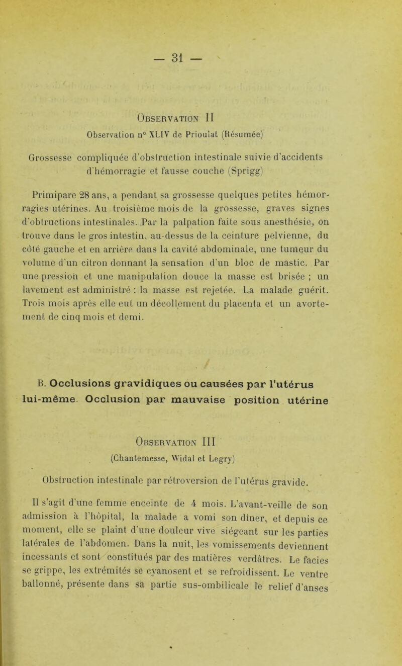 Observation II Observation n° XLIV de Prioulat (Résumée) Grossesse compliquée d'obstruction intestinale suivie d’accidents d'hémorragie et fausse couche (Sprigg) Primipare 28 ans, a pendant sa grossesse quelques petites hémor- ragies utérines. Au troisième mois de la grossesse, graves signes d'oblructions intestinales. Par la palpation faite sous anesthésie, on trouve dans le gros intestin, au-dessus de la ceinture pelvienne, du coté gauche et en arrière dans la cavité abdominale, une tumeur du volume d'un citron donnant la sensation d'un bloc de mastic. Par une pression et une manipulation douce la masse est brisée ; un lavement est administré : la masse est rejetée. La malade guérit. Trois mois après elle eut un décollement du placenta et un avorte- ment de cinq mois et demi. B. Occlusions gravidiques ou causées par l’utérus lui-même. Occlusion par mauvaise position utérine Observation III (Cliantemesse, NVidal et Legry) Obstruction intestinale par rétroversion de l'utérus gravide. Il s’agit d'une femme enceinte de 4 mois. L'avant-veille de son admission à l'hôpital, la malade a vomi son dincr, et depuis ce moment, elle se plaint d'une douleur vive siégeant sur les parties latérales de l’abdomen. Dans la nuit, les vomissements deviennent incessants et sont constitués par des matières verdâtres. Le faciès se grippe, les extrémités se cyanosent et se refroidissent. Le ventre ballonné, présente dans sa partie sus-ombilicale le relief d’anses