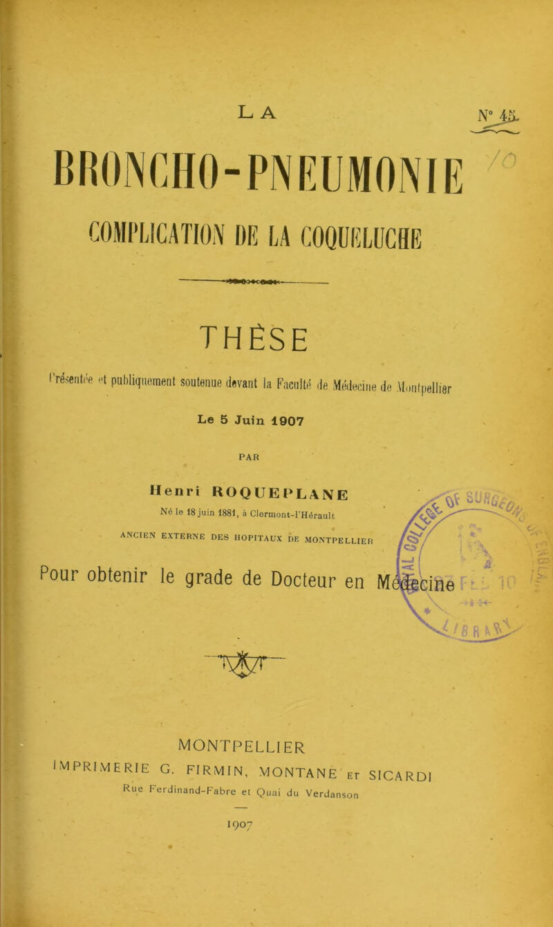 L A COMPLICATION DE LA COQUELUCHE THÈSE l’résentoe et publiquement soutenue devant la Faculté de Médecine de Montpellier Le 5 Juin 1907 PAR Henri ROQUE PLANE Né le 18 juin 1881, à Clermont-l’Hérault ANCIEN EXTERNE DES HOPITAUX DE MONTPELLIER Pour obtenir le grade de Docteur en M MONTPELLIER IMPRIMERIE G. FI RM IN, MONTANE Er SICARDI Rue Ferdinand-Fabre et Quai du Verdanson I907