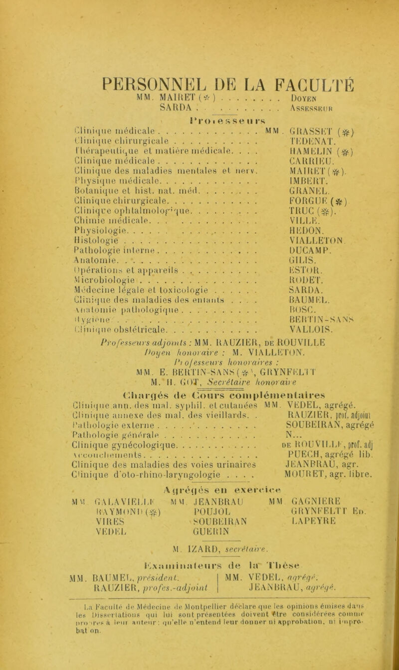 PERSONNEL DE LA FACULTÉ M M. MAI U ET ( * ) Doyen SAHDA Assesseur l’ro i e s se ii rs Clinique médicale MM. GRASSET Clinique chirurgicale TEDENAT. thérapeutique el matière médicale. . . . IIAMELIN (ty) Clinique médicale CARRIEIJ. Clinique des maladies mentales et nerv. MAIRET(ff). Physique médicale IMBERT. Botanique el List. nal. méd GRANEL. Clinique chirurgicale EORGUE (&) Clinique ophtalmologique TRUC (efë). Chimie médicale VILLE. Physiologie , HEDON. Histologie VIALLETON. Pathologie interne DUCAMP. Anatomie GI MS. Opérations et appareils ESTOR. Microbiologie RODE F. Médecine légale et toxicologie SARDA. Clinique des maladies des eniants .... BAUMEL. vnatomie pathologique BOSC. Hygiène' BERTIN-SAN'S Clinique obstétricale VALLOIS. Professeurs adjoints : MM. RAUZIER, de R0UV1LLE Poyen honoraire : M. VIALLETON”. P? of esseurs honoraires : MM. E. BERTIN-SANS ( GRYNFEL’l I M.'H. COJ”, Secrétaire honoraire Chargés «le Cours complémentaires Cl i n i<j no ann. des mal. syphil. et cutanées MM. VEDEL, agrégé. Clinique annexe des mal. des vieillards. . RAUZIER, proi'. adjoim Pathologie externe * SOUBEIRAN, agrégé Pathologie générale N... Clinique gynécologique de MOU VILLE, prof, adj \ euotichements P UEO H, agrégé lib. Clinique des maladies des voies urinaires JEANBRAU, agr. Clinique d'oto-rhino-laryngologie .... MÜURET, agr. libre. A(|ré(|és en exercice MU GALA VIELLE MM. JEANBRAU MM GAGNIERE RAYMOND (#) POUJOL GRYNKELTI” En. VIRES SOUBEIRAN LAPEYRE VEDEL GUERIN M. 1ZARD, secrétaire. iéxnmin.if eurs «le la Thèse MM. BAUMEL, président.. 1 MM. VEDEL, agrégé. RAUZIER, profes.-adjoint \ JEANBRAU, agrégé. La Faculté de Médecine de Montpellier déclare que les opinions émises dans les Dissertations qui lui sont présentées doivent être considérées connu* nro Tes à leur auteur: qu’elle n’entend leur donner ni approbation, ui impro- bat on.