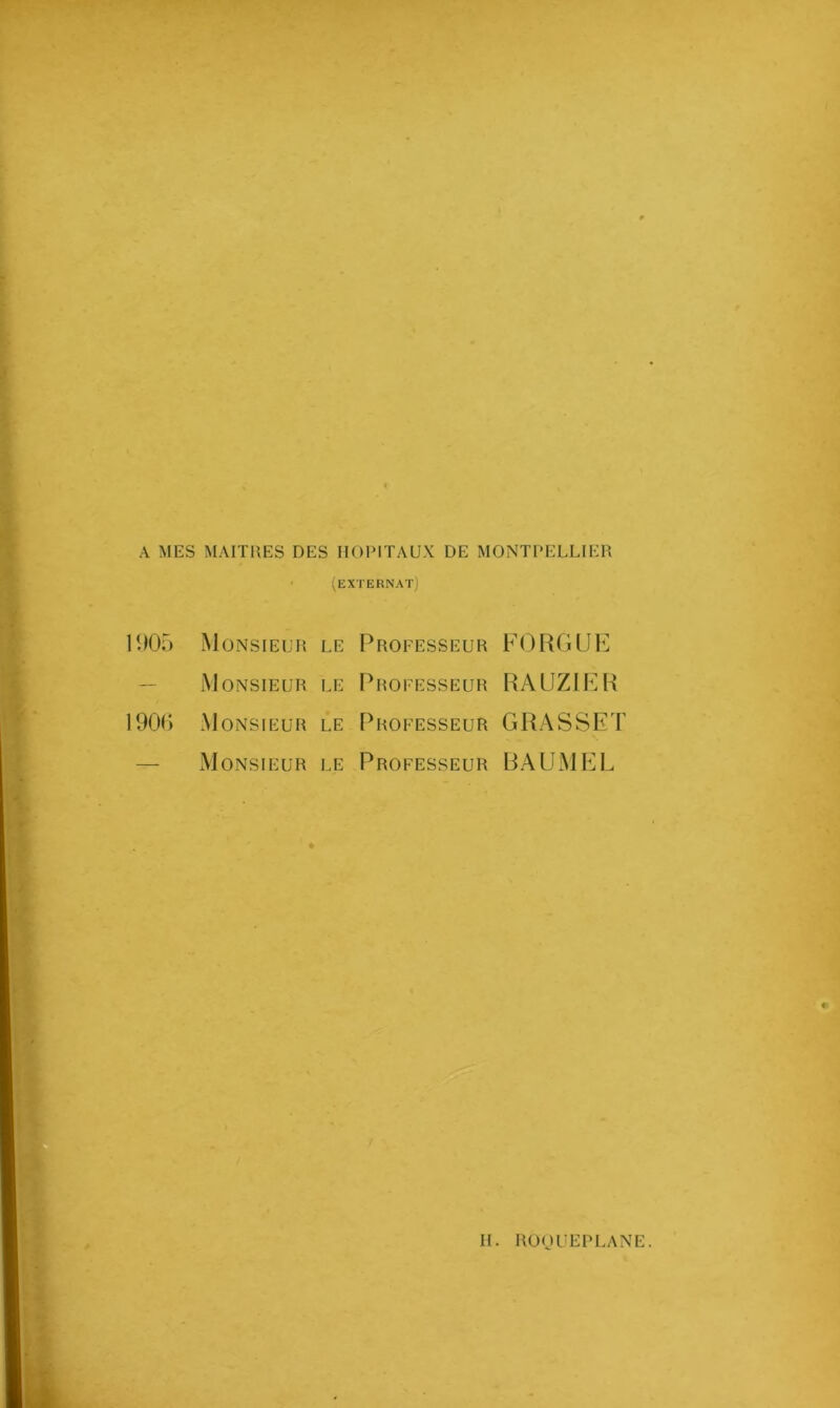 A MES MAITRES DES HOPITAUX DE MONTPELLIER (EXTERNAT) 1905 Monsieur le Professeur FO RG UE Monsieur le Professeur RAUZIER 1906 Monsieur le Professeur GRASSET Monsieur le Professeur BAUMEL
