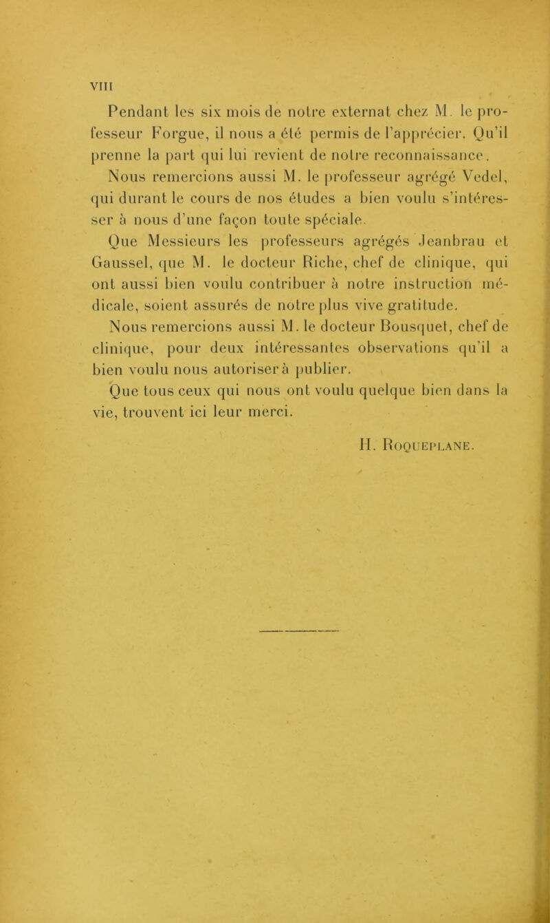 YIII Pendant les six mois de notre externat chez M. le pro- fesseur Forgue, il nous a été permis de l’apprécier. Qu’il prenne la part qui lui revient de notre reconnaissance. Nous remercions aussi M. le professeur agrégé Vedel, qui durant le cours de nos études a bien voulu s’intéres- ser à nous d’une façon toute spéciale. Que Messieurs les professeurs agrégés Jeanbrau et Gaussel, que M. le docteur Riche, chef de clinique, qui ont aussi bien voulu contribuer à notre instruction mé- dicale, soient assurés de notre plus vive gratitude. Nous remercions aussi M. le docteur Bousquet, chef de clinique, pour deux intéressantes observations qu’il a bien voulu nous autorisera publier. Que tous ceux qui nous ont voulu quelque bien dans la vie, trouvent ici leur merci.