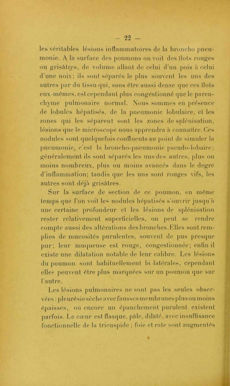 les véritables lésions inflammatoires de la broncho pneu- monie. A la surface des poumons on voit des îlots rouges ou grisâtres, de volume allant de celui d’un pois à celui d’une noix; ils sont séparés le plus souvent les uns des autres par du tissu qui, sans être aussi dense que ces îlots eux-mêmes, estcependant plus congestionné que le paren- chyme pulmonaire normal. Nous sommes en présence de lobules hépatisés, de la pneumonie lobulaire, et les zones qui les séparent sont les zones de splénisation, lésions que le microscope nous apprendra à connaître. Ces nodules sont quelquefois confluents au point de simuler la pneumonie, c’est la broncho-pneumonie pscudo-lobaire; généralement ils sont séparés les uns des autres, plus ou moins nombreux, plus ou moins avancés dans le degré d’inflammation; tandis que les uns sonl rouges vifs, les autres sont déjà grisâtres. Sur la surface de section de ce poumon, en même temps que l’on voit les nodules hépatisés s’ouvrir jusqu'à une certaine profondeur et les lésions de splénisation rester relativement superficielles, on peut se rendre compte aussi des altérations des bronches. Elles sont rem- plies de mucosités purulentes, souvent de pus presque pur; leur muqueuse est rouge, congestionnée; enfin il existe une dilatation notable de leur calibre. Les lésions du poumon sont habituellement bi latérales, cependant elles peuvent être plus marquées sur un poumon que sur l’autre. Les lésions pulmonaires ne sonl pas les seules obser- vées : pleurésie sèche avec fa usses membranes pl us ou moins épaisses, ou encore un épanchement purulent existent parfois. Le cœur est flasque, pâle, dilaté, avec insuffisance fonctionnelle de la tricuspide ; foie et rate sont augmentés