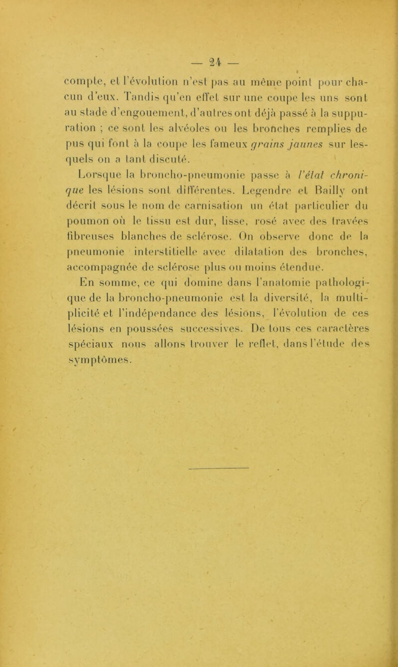compte, et l’évolution n’est pas au même point pour cha- cun d’eux. Tandis qu’en effet sur une coupe les uns sont au stade d’engouement, d’autres ont déjà passé à la suppu- ration ; ce sont les alvéoles ou les bronches remplies de pus qui font à la coupe les fameux grains jaunes sur les- quels on a tant discuté. Lorsque la broncho-pneumonie passe à Vêlai chroni- que les lésions sont différentes. Legendre et Bailly ont décrit sous le nom de carnisation un état particulier du poumon où le tissu est dur, lisse, rosé avec des travées fibreuses blanches de sclérose. On observe donc de la pneumonie interstitielle avec dilatation des bronches, accompagnée de sclérose plus ou moins étendue. En somme, ce qui domine dans l’anatomie pathologi- que de la broncho-pneumonie est la diversité, la multi- plicité et l’indépendance des lésions, l’évolution de ces lésions en poussées successives. De tous ces caractères spéciaux nous allons trouver le reflet, dans l’étude des symptômes.