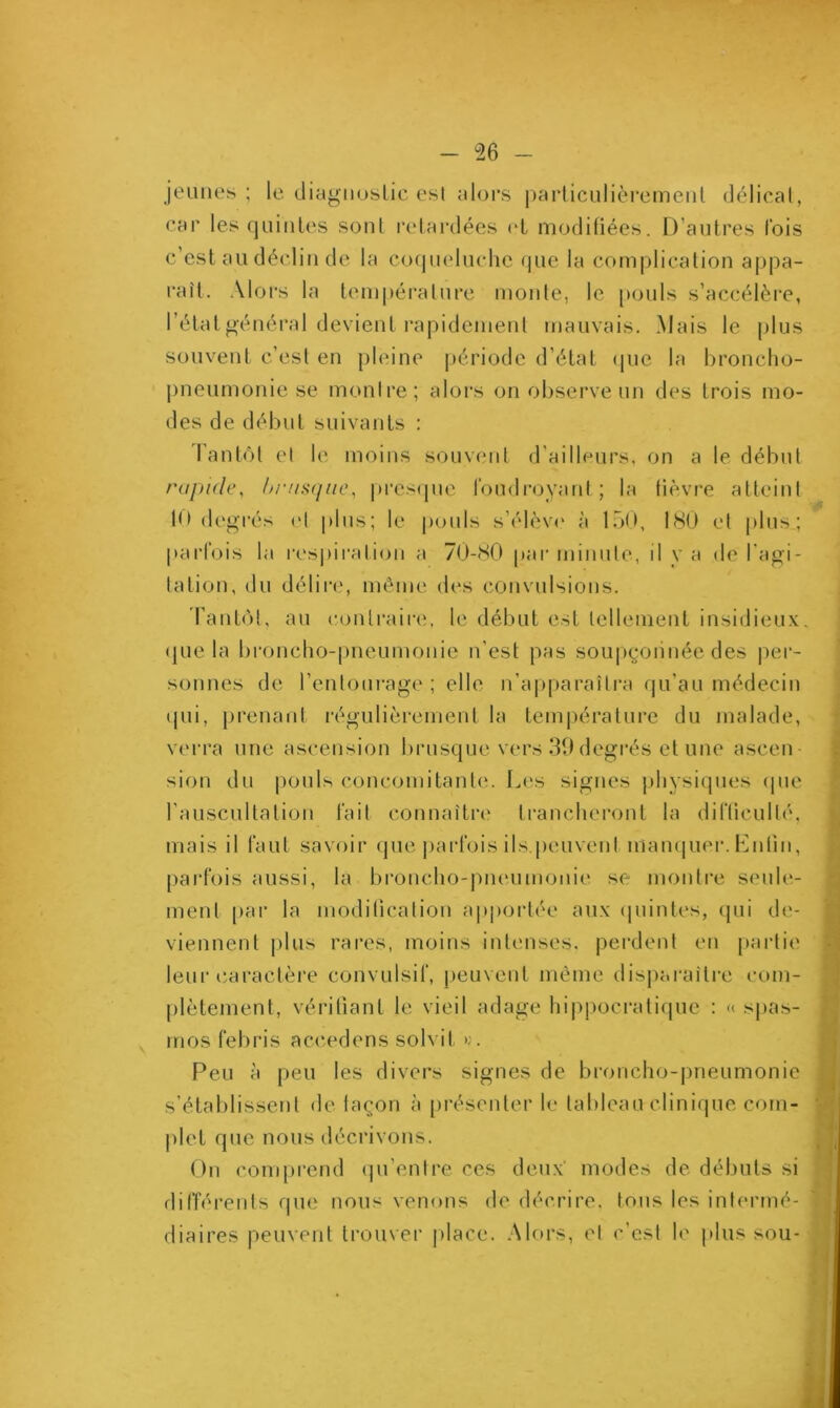 jeunes; le diagnostic esl alors particulièrement délicat, car les quintes sonl retardées et modifiées. D’autres lois c’est au déclin de la coqueluche que la complication appa- raît. Alors la température monte, le pouls s’accélère, l’état général devient rapidement mauvais. Mais le plus souvent c’est en pleine période d’état que la broncho- pneumonie se montre; alors on observe un des trois mo- des de début suivants : Tantôt et le moins souvent d'ailleurs, on a le début rapide, brusque, presque foudroyant; la fièvre atteint 10 degrés et plus; le pouls s’élève à 150, 180 et plus; parfois la respiration a 70-80 pur minute, il va de l'agi- tation, du délire, même des convulsions. Tantôt, au contraire, le début est tellement insidieux que la broncho-pneumonie n’est pas soupçonnée des per- sonnes de l’entourage ; elle n’apparaîtra qu’au médecin qui, prenant régulièrement la température du malade, verra une ascension brusque vers 39 degrés et une ascen sion du pouls concomitant*;. Les signes physiques que l’auscultation fait connaître trancheront la difficulté, mais il faut savoir que parfois ils.peuvent manquer. Lutin, parfois aussi, la broncho-pneumonie se montre seule- ment par la modification apportée aux quintes, qui de- viennent plus rares, moins intenses, perdent en partie leur caractère convulsif, peuvent même disparaître com- plètement, vérifiant le vieil adage hippocratique : « spas- mes febris accédons solvil >;. Peu à peu les divers signes de broncho-pneumonie s’établissent de façon à présenter le tableau clinique com- plet que nous décrivons. On comprend qu’entre ces deux modes de débuts si différents que nous venons de décrire, tous les intermé- diaires peuvent trouver place. Alors, et c’est le plus sou-