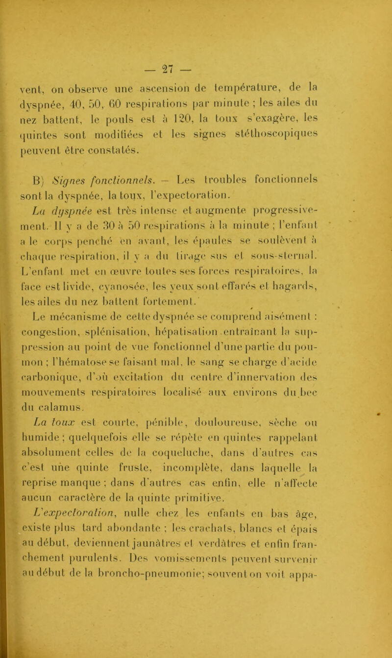57 vent, on observe une ascension de température, de la dyspnée, 40, 50, 00 respirations par minute ; les ailes du nez battent, le pouls est à 120, la toux s’exagère, les quintes sont modifiées et les signes stéthoscopiques peuvent être constatés. B) Signes fonctionnels. — Les troubles fonctionnels sont la dyspnée, la toux, l’expectoration. La dyspnée est très intense et augmente progressive- ment. 11 y a de 30 à 50 respirations à la minute ; l’enfant a le corps penché en avant, les épaules se soulèvent à chaque respiration, il y a du tirage sus et sous-sternal. L’enfant met en œuvre toutes ses forces respiratoires, la face est livide, cyanosée, les veux sont effarés et hagards, les ailes du nez battent fortement. Le mécanisme de cette dyspnée se comprend aisément : congestion, splénisation, hépatisation entraînant la sup- pression au point de vue fonctionnel d’une partie du pou- mon ; l’hématose se faisant mal, le sang se charge d’acide carbonique, d’où excitation du centre d’innervation des mouvements respiratoires localisé aux environs du bec du calamus. La toux est courte, pénible, douloureuse, sèche ou humide; quelquefois elle se répète en quintes rappelant absolument celles de la coqueluche, dans d’autres cas c’est une quinte fruste, incomplète, dans laquelle la reprise manque ; dans d’autres cas enfin, elle n’affecte aucun caractère de la quinte primitive. L'expectoration, nulle chez les enfants en bas âge, existe plus tard abondante ; les crachats, blancs et épais au début, deviennent jaunâtres et verdâtres et enfin fran- chement purulents. Des vomissements peuvent survenir au début de la broncho-pneumonie; souvent on voit appa-