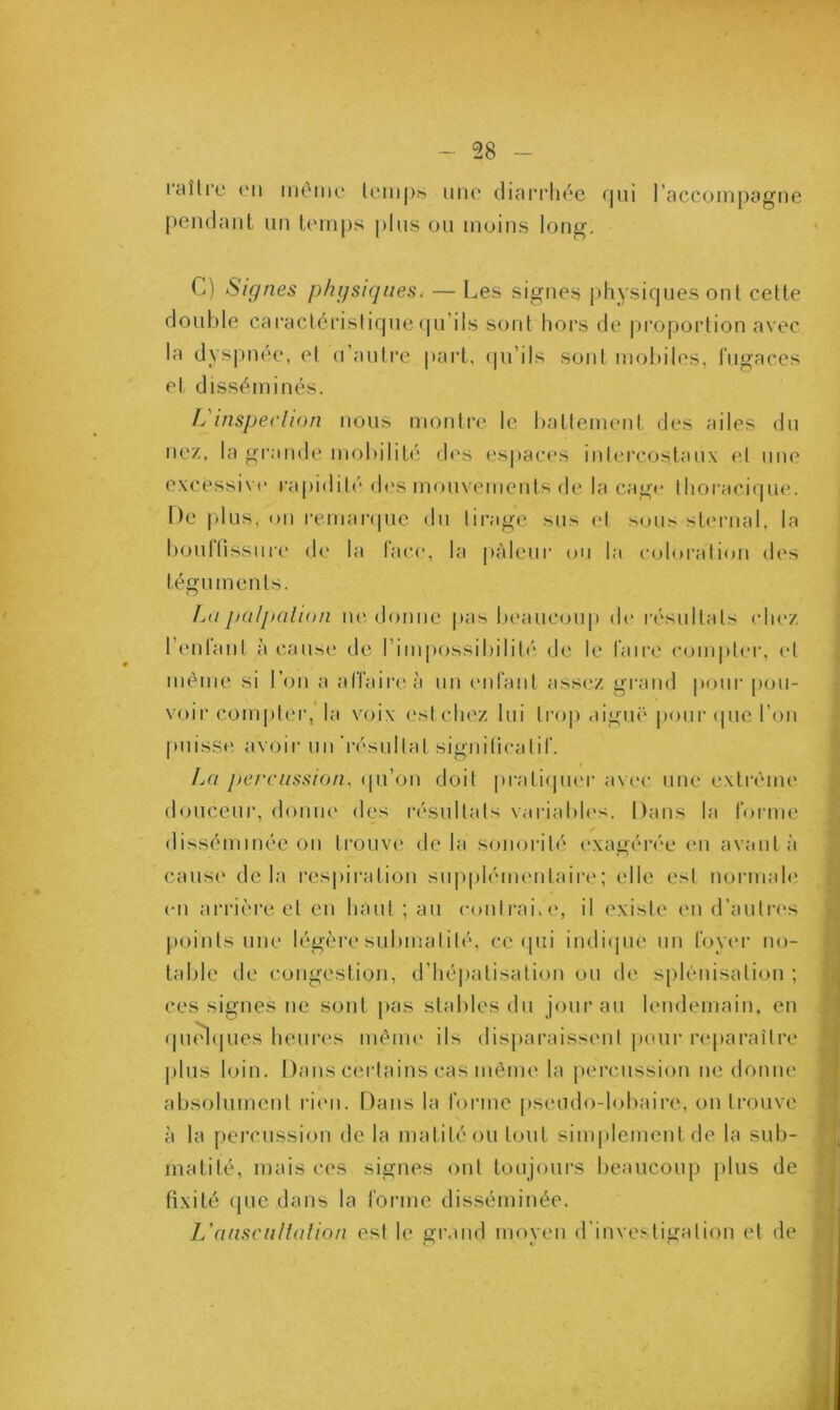raîlre en même temps une diarrhée rjui l’accompagne pendant un temps plus ou moins long. C) Signes physiques. — Les signes physiques ont cette double caractéristique qu’ils sont hors de proportion avec la dyspnée, el d’autre part, qu’ils sont mobiles, fugaces et disséminés. IL inspection nous montre le battement des ailes du nez, la grande mobilité des espaces intercostaux el une excessive rapidité des mouvements de la cage thoracique. De plus, on remarque du tirage sus et sous sternal, la boutfissure de la lace, la pâleur ou la coloration des téguments. Lu palpation ne donne pas beaucoup de résultats chez l’enfant à cause de l’impossibilité de le faire compter, et même si l’on a affaire à un enfant assez grand pour pou- voir compter, la voix est chez lui trop aiguë pour que l’on puisse avoir un résultat significatif. La percussion, qu’on doit pratiquer avec une extrême douceur, donne des résultats variables. Dans la forme disséminée on trouve delà sonorité exagérée en avant à cause delà respiration supplémentaire; elle est normale en arrière et en haut ; au contrai, e, il existe en d’autres points une légère submalilé, ce qui indique un foyer no- table de congestion, d’hépatisation ou de splénisation ; ces signes ne sont pas stables du jour au lendemain, en quelques heures même ils disparaissent pour reparaître plus loin. Dans certains cas même la percussion ne donne absolument rien. Dans la forme pseudo-lobaire, on trouve à la percussion de la matité ou tout simplement de la sub- matité, mais ces signes ont toujours beaucoup plus de fixité que dans la forme disséminée. L'auscultation est le grand moven d investigation et de