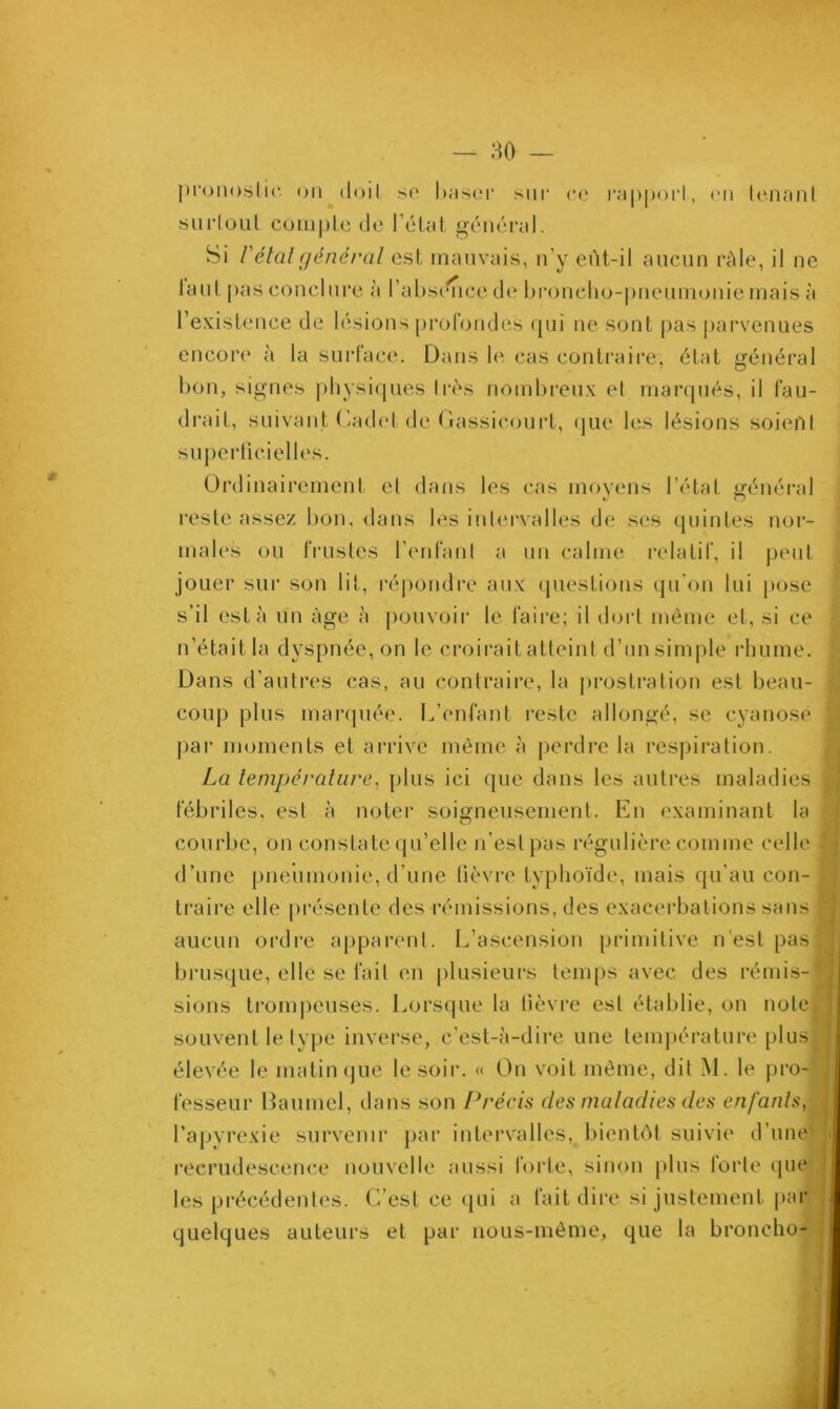 — .HO — pronostic on doit so baser sur ce rapport, en tenant surtout compte de l’état général. Si Vétal général est mauvais, n’y eût-il aucun râle, il ne la ut pas conclure à l’absence de broncho-pneumonie mais à l’existence de lésions profondes qui ne sont pas parvenues encore à la surface. Dans le cas contraire, état général bon, signes physiques très nombreux et marqués, il fau- drait, suivant Cadet de Gassicourt, que les lésions soient superficielles. Ordinairement et dans les cas moyens l’état général reste assez bon, dans les intervalles de ses quintes nor- males ou frustes l’enfant a un calme relatif, il peut jouer sur son lit, répondre aux questions qu’on lui pose s’il esta un âge à pouvoir le faire; il dort même et, si ce n’étaitla dyspnée, on le croirait atteint d’unsimple rhume. Dans d'autres cas, au contraire, la prostration est beau- coup plus marquée. L’enfant reste allongé, se cyanose ! par moments et arrive même à perdre la respiration. La température, plus ici que dans les autres maladies j fébriles, est à noter soigneusement. En examinant la courbe, on constate qu’elle n’est pas régulière comme celle i d’une pneumonie, d’une fièvre typhoïde, mais qu’au con- traire elle présente des rémissions, des exacerbations sans * aucun ordre apparent. L’ascension primitive n’est pas! brusque, elle se fait en plusieurs temps avec des rémis-1 sions trompeuses. Lorsque la fièvre est établie, on note, souvent le type inverse, c’est-à-dire une température plusf élevée le matin que le soir. « On voit même, dit M. le pro- fesseur Baumel, dans son Précis des maladies des enfants, l’apyrexie survenir par intervalles, bientôt suivie d’une*. ji recrudescence nouvelle aussi forte, sinon plus forte que les précédentes. C’est ce qui a fait dire si justement par quelques auteurs et par nous-même, que la bronche-