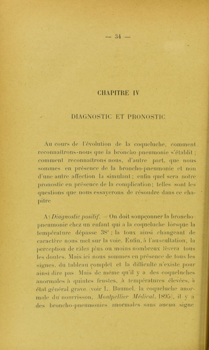 CHAPITRE IV DIAGNOSTIC ET PRONOSTIC Au cours de l évoluliou de la coqueluche, comment reconnaîtrons-nous que la broncho pneumonie s’établit ; comment reconnaîtrons nous, d’autre part, que nous sommes en présence de la broncho-pneumonie et non d’une autre affection la simulant; enfin quel sera notre pronostic (mi présence de la complication; telles sont les questions que nous essayerons de résoudre dans ce cha- pitré A) Diagnostic positif. — On doit soupçonner la broncho pneumonie chez un enfant qui a la coqueluche lorsque la température dépasse 38 ; la toux ainsi changeant de caractère nous met sur la voie. Enfin, à l'auscultation, la perception de râles plus ou moins nombreux lèvera tous les doutes. Mais ici nous sommes en présence de tous les signes, du tableau complet et la difficulté n’existe pour ainsi dire pas Mais de même qu’il y a des coqueluches anormales à quintes frustes, à températures élevées, à état général grave (voir L. Baumet, la coqueluche anor- male du nourrisson, Montpellier Médical. 1895), il y a dos broncho-pneumonies anormales sans aucun signe