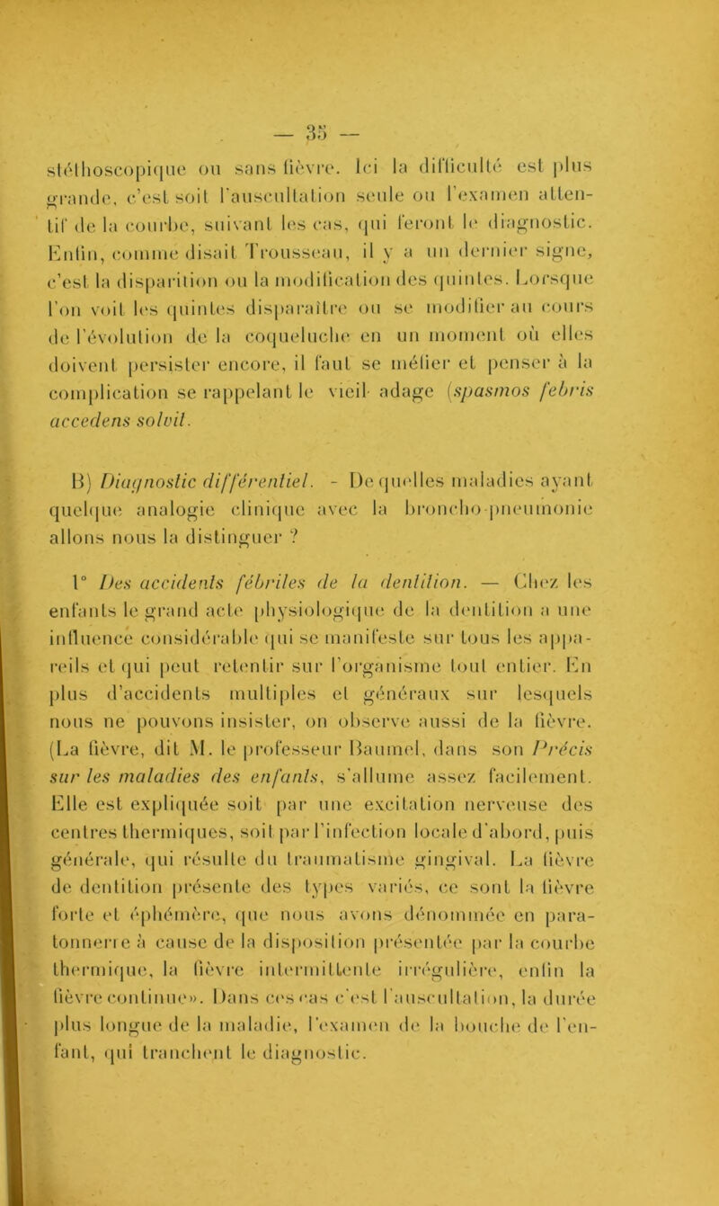 stéthoscopique ou sans lièvre. Ici la dilticulté est plus erande, c’est soit l'auscultation seule ou l’examen atten- tif dé la courbe, suivant les cas, qui feront le diagnostic. Enlin, comme disait I rousseau, il y a un dernier signe, c’est la disparition ou la modification des quintes. Lorsque l’on voit les quintes disparaître ou se modifierai! cours de l’évolution de la coqueluche en un moment où elles doivent persister encore, il faut se métier et penser à la complication se rappelant le vieil- adage (spasmos febris accedens sol vil. B) Diagnostic différentiel. - De quelles maladies ayant quelque analogie clinique avec la broncho pneumonie allons nous la distinguer ? 1° Des accidents fébriles de la dentition. — Chez les enfants le grand acte physiologique de la dentition a une influence considérable qui se manifeste sur tous les appa- reils et qui peut retentir sur l’organisme tout entier. En plus d’accidents multiples et généraux sur lesquels nous ne pouvons insister, on observe aussi de la fièvre. (La fièvre, dit M. le professeur Baumol, dans son Précis sur les maladies des enfants, s'allume assez facilement. Elle est expliquée soit par une excitation nerveuse des centres thermiques, soit par l’infection locale d’abord, puis générale, qui résulte du traumatisme gingival. La lièvre de dentition présente des types variés, ce sont la lièvre forte et éphémère, que nous avons dénommée en para- tonnerre à cause de la disposition présentée par la courbe thermique, la fièvre intermittente irrégulière, enfin la fièvre continue». Dans ces cas c'est l’auscultation, la durée plus longue de la maladie, l’examen de la bouche de l'en- fant, qui tranchent le diagnostic.