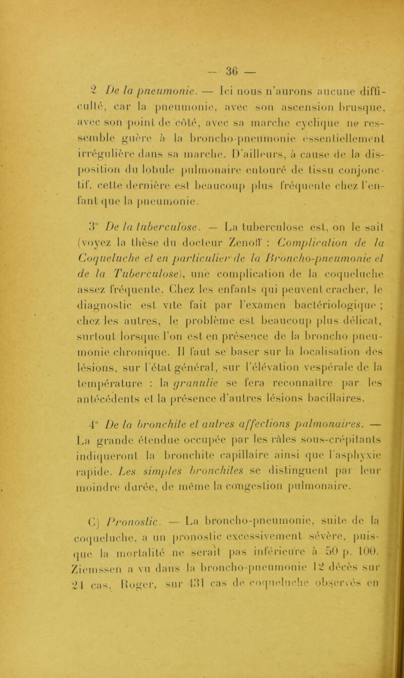 2 De la pneumonie. — Ici nous n’aurons aucune diffi- culté, car la pneumonie, avec son ascension brusque, avec son point de côté, avec sa marche cyclique ne res- semble guère à la bronebo-pneumonie essentiellement irrégulière dans sa marche. D’ailleurs, à cause de la dis- position du lobule pulmonaire entouré de tissu conjonc- tif. cette dernière est beaucoup plus fréquente chez l’en- fant que la pneumonie. 3° De la tuberculose. — La tuberculose est, on le sait (voyez la thèse du docteur Zenoff : Complication (le la Coqueluche el en particulier de la Broncho-pneumonie el de la Tuberculose), une complication de la coqueluche assez fréquente. Chez les enfants qui peuvent cracher, le diagnostic est vite fait par l’examen bactériologique ; chez les autres, le problème est beaucoup plus délicat, surtout lorsque l’on est en présence de la broncho pneu- monie chronique. Il faut se baser sur la localisation des lésions, sur l'état général, sur l’élévation vespérale de la température : la granulie se fera reconnaître par les antécédents et la présence d’autres lésions bacillaires. 4 De la bronchite et autres affections pulmonaires. — La grande étendue occupée par les râles sous-crépilants indiqueront la bronchite capillaire ainsi que l'asphyxie rapide. Les simples bronchites se distinguent par leur moindre durée, de même la congestion pulmonaire. G) pronostic. — La broncho-pneumonie, suite de la coqueluche, a un pronostic excessivement sévère, puis- que la mortalité ne serait pas inférieure à 50 p. 100. £iemssen a vu dans la broncho-pneumonie 12 décès sur 11 cas< Roger, sur 131 cas de. coqueluche observés en