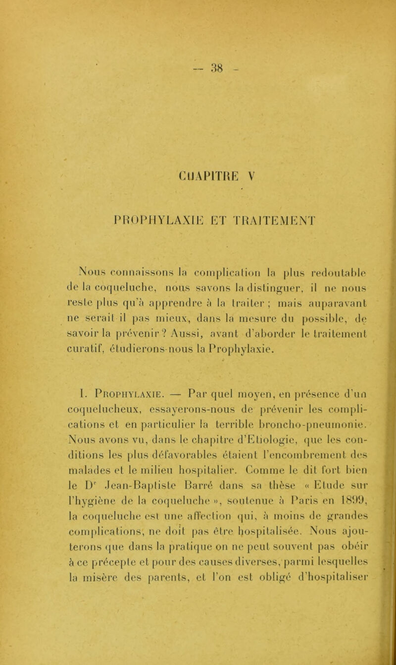 CUAPITRE V PROPHYLAXIE ET TRAITEMENT Nous connaissons la complication la plus redoutable de la coqueluche, nous savons la distinguer, il ne nous reste plus qu’à apprendre à la traiter; mais auparavant ne serait il pas mieux, dans la mesure du possible, de savoir la prévenir ? Aussi, avant d’aborder le traitement curatif, étudierons-nous la Prophylaxie. 1. Prophylaxie. — Par quel moyen, en présence d’un coquelucheux, essayerons-nous de prévenir les compli- cations et en particulier la terrible broncho-pneumonie. Nous avons vu, dans le chapitre d’Etiologie, (pie les con- ditions les plus défavorables étaient l’encombrement des malades et le milieu hospitalier. Comme le dit fort bien le I)' Jean-Bapliste Barré dans sa thèse « Etude sur l’hygiène de la coqueluche », soutenue à Paris en 1839, la coqueluche esl une affection qui, à moins de grandes complications; ne doit pas être hospitalisée. Nous ajou- terons que dans la pratique on ne peut souvent pas obéir à ce précepte et pour des causes diverses, parmi lesquelles la misère des parents, et l’on est obligé d’hospitaliser