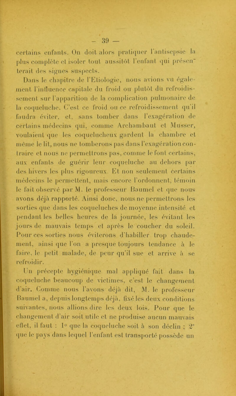 certains enfants. On doit alors pratiquer 1 antisepsie la plus complète et isoler tout aussitôt l’enfant qui présen- terait des signes suspects. Dans le chapitre de l’Etiologie, nous avions vu égale- ment l’intluence capitale du froid ou plutôt du refroidis- sement sur l’apparition de la complication pulmonaire de la coqueluche. C’est ce froid ou ce refroidissement qu’il faudra éviter, et, sans tomber dans l’exagération de certains médecins qui, comme Archambaut et Musser, voulaient que les coquelucheux gardent la chambre et même le lit, nous ne tomberons pas dans l’exagération con- traire et nous ne permettrons pas, comme le font certains, aux enfants de guérir leur coqueluche au dehors par des hivers les plus rigoureux. Et non seulement certains médecins le permettent, mais encore l’ordonnent, témoin le fait observé par M. le professeur Baumel et que nous avons déjà rapporté. Ainsi donc, nous ne permettrons les sorties que dans les coqueluches de moyenne intensité et pendant les belles heures de la journée, les évitant les jours de mauvais temps et après le coucher du soleil. Pour cés sorties nous éviterons d’habiller trop chaude- ment, ainsi que l’on a presque toujours tendance à le faire, le petit malade, de peur qu’il sue et arrive à se refroidir. Un précepte hygiénique mal appliqué fait dans la coqueluche beaucoup de victimes, c’est le changement d’air. Comme nous l’avons déjà dit, M. le professeur Baumel a, depuis longtemps déjà, fixé les deux conditions suivantes, nous allions dire les deux lois. Pour que le changement d’air soit utile et ne produise aucun mauvais eftet, il faut : 1° que la coqueluche soit à son déclin ; 2° que le pays dans lequel l’enfant est transporté possède un