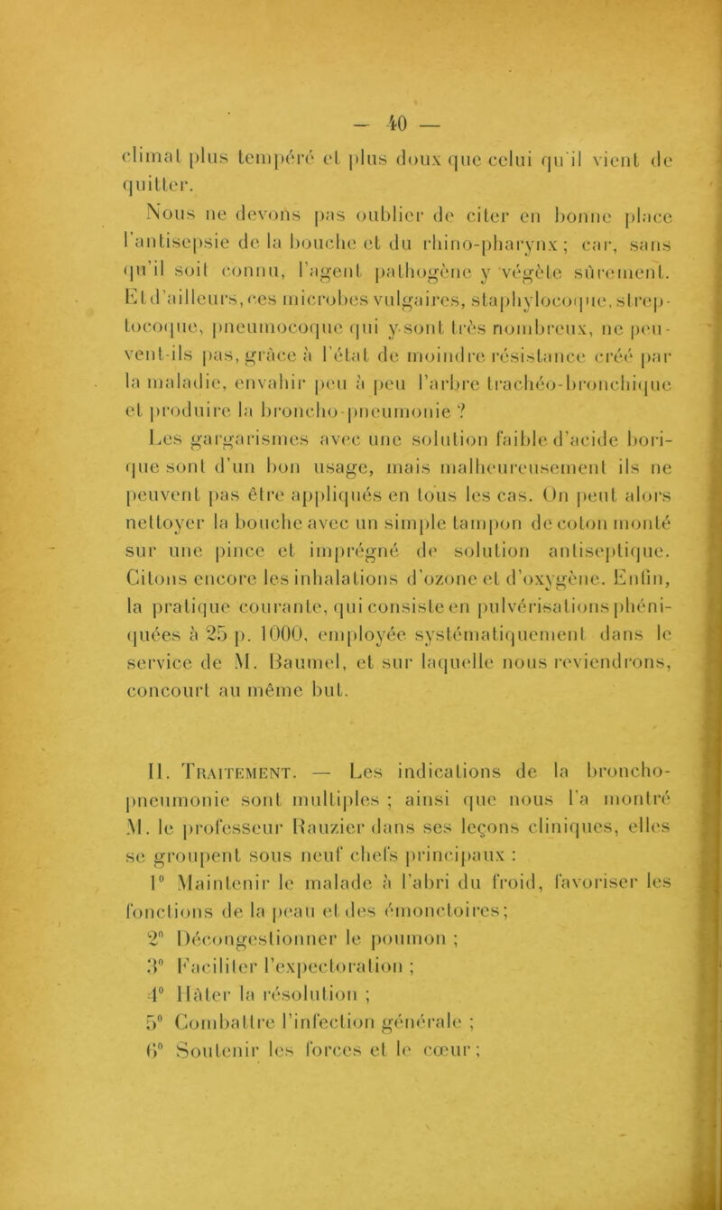 climat plus tempéré et plus doux <pie eclui qu'il vient de quitter. Nous ne devons pas oublier de citer en bonne place 1 antisepsie de la bouche et du rhino-pharynx ; car, sans qu il soit connu, l’agent pathogène y végète sûrement. Et d’ailleurs, ces microbes vulgaires, staphylocoque, strep- tocoque, pneumocoque qui y.sont très nombreux, ne peu- vent-ils pas, grâce à l'état de moindre résistance créé par la maladie, envahir peu à peu l'arbre trachéo-bronchique et produire la broncho-pneumonie ? Les gargarismes avec une solution faible d’acide bori- que sont d’un bon usage, mais malheureusement ils ne peuvent pas être appliqués en tous les cas. On peut alors nettoyer la bouche avec un simple tampon de coton monté sur une pince et imprégné de solution antiseptique. Citons encore les inhalations d’ozone et d’oxvgène. Enfin, la pratique courante, qui consiste en pulvérisations phéni- qliées à 25 p. 1000, employée systématiquement dans le service de M. Baumcl, et sur laquelle nous reviendrons, concourt au même but. II. Traitement. — Les indications de la broncho- pneumonie sont multiples ; ainsi que nous La montré M. le professeur Rauzier dans ses leçons cliniques, elles se groupent sous neuf chefs principaux : 1° Maintenir le malade à l’abri du froid, favoriser les fonctions de la peau et des émonctoires; 2 Décongestionner le poumon ; 3° f aciliter l’expectoration ; 4° 11 à ter la résolution ; 5° Combattre l’infection générale ; 6° Soutenir les forces et le cœur;