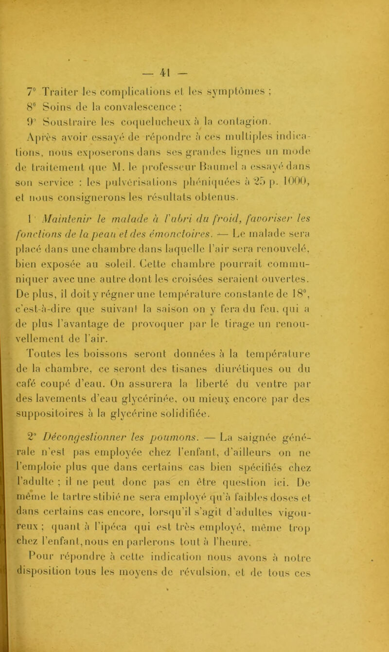 7° Traiter les complications et les symptômes ; 8° Soins de la convalescence ; 9’ Soustraire les coquelucheux à la contagion. Après avoir essayé de répondre à ces multiples indica- tions, nous exposerons dans ses grandes lignes un mode de traitement que M. le professeur Baumol a essayé dans son service : les pulvérisations pliéniquées à 25 p. 1000, et nous consignerons les résultats obtenus. 1 Maintenir le malade à l'abri du froid, favoriser les fonctions de la peau et des émoncloires. — Le malade sera placé dans une chambre dans laquelle l’air sera renouvelé, bien exposée au soleil. Cette chambre pourrait commu- niquer avec une autre dont les croisées seraient ouvertes. Déplus, il doit y régner une température constante de 18°, c’est-à-dire que suivant la saison on y fera du feu, qui a de plus l’avantage de provoquer par le tirage un renou- vellement de l’air. Toutes les boissons seront données à la température de la chambre, ce seront des tisanes diurétiques ou du café coupé d’eau. On assurera la liberté du ventre par des lavements d’eau glycérinée, ou mieux encore par des suppositoires à la glycérine solidifiée. 2° Décongestionner les poumons. — La saignée géné- rale n'est pas employée chez l’enfant, d’ailleurs on ne l’emploie plus que dans certains cas bien spécifiés chez l’adulte ; il ne peut donc pas en être question ici. De même le tartre stibié ne sera employé qu'à faibles doses et dans certains cas encore, lorsqu’il s’agit d’adultes vigou- reux ; quant à l’ipéca qui est très employé, même trop chez l’enfant, nous en parlerons tout à l’heure. Pour répondre à celte indication nous avons à notre disposition tous les moyens de révulsion, et de tous ces