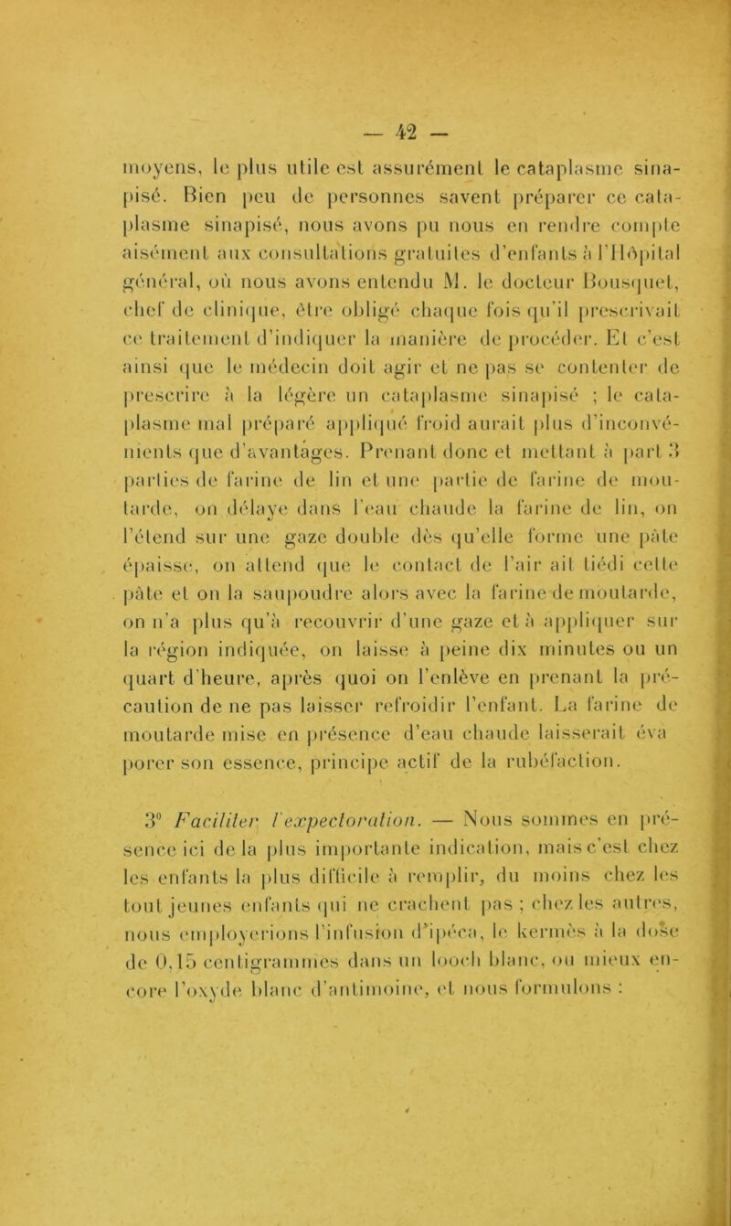 moyens, le plus utile est assurément le cataplasme sina- pisé. Bien peu de personnes savent préparer ce cata- plasme sinapisé, nous avons pu nous en rendre compte aisément aux consultations gratuites d’enfants à l’Hôpital général, où nous avons entendu M. le docteur Bousquet, chef de clinique, être obligé chaque fois qu’il prescrivait ce traitement d’indiquer la manière deprocéder. El c’est ainsi que le médecin doit agir et ne pas se contenter de prescrire à la légère un cataplasme sinapisé ; le cata- plasme mal préparé appliqué froid aurait plus d’inconvé- nients que d’avantages. Prenant donc et mettant à part 3 parties de farine de lin et une partie de farine de mou- tarde, on délaye dans l’eau chaude la farine de lin, on l’étend sur une gaze double dès qu’elle forme une pâte épaisse, on attend que le contact de l’air ail tiédi celte pâte et on la saupoudre alors avec la farine de moutarde, on n’a plus qu’à recouvrir d’une gaze et à appliquer sur la région indiquée, on laisse à peine dix minutes ou un quart d’heure, après quoi on l’enlève en prenant la pré- caution de ne pas laisser refroidir l’enfant. La farine de moutarde mise en présence d’eau chaude laisserait éva porer son essence, principe actif de la rubéfaction. 3° Faciliter /'expectoration. — Nous sommes en pré- sence ici delà plus importante indication, mais c’est chez les enfants la plus difficile à remplir, du moins chez les tout jeunes enfants qui ne crachent pas; chez les autres, nous employerions l'infusion d’ipéca, le kermès à la dose de 0,15 centigrammes dans un looeh blanc, ou mieux en- core l’oxyde blanc d’antimoine, et nous formulons :