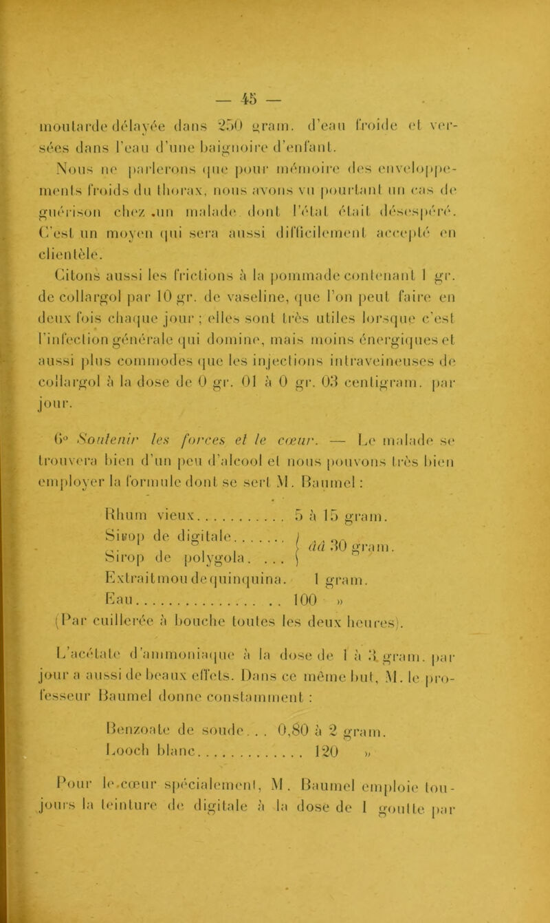 moutarde délayée dans 250 gram. d’eau froide et ver- sées dans l’eau d’une baignoire d’enfant. Nous ne parlerons que pour mémoire des enveloppe- ments froids du thorax, nous avons vu pourtant un cas de guérison chez .un malade dont l’état était désespéré. C’est un moyen qui sera aussi difficilement accepté en clientèle. Citons aussi les frictions à la pommade contenant 1 gr. de collargol par 10 gr. de vaseline, que l’on peut faire en deux fois chaque jour ; elles sont très utiles lorsque c’est l’infection générale qui domine', mais moins énergiques et aussi plus commodes que les injections intraveineuses de collargol à la dose de 0 gr. 01 à 0 gr. 03 centigram. par jour. 6° Soutenir les forces et le cœur. — Le malade se trouvera bien d’un peu d’alcool et nous pouvons très bien employer la formule dont se sert M. Baumel : Rhum vieux 5 à 15 grain. Siuop de digitale j „ „ orv o- , , , aa 30 grain birop de polygola. ... j Extrait mou dequinquina. 1 gram. Eau 100 » (Par cuillerée à bouche toutes les deux heures). L’acétate d’ammoniaque à la dose de 1 à 3, grain, par jour a aussi de beaux effets. Dans ce même but, M. le pro- fesseur Baumel donne constamment : Benzoate de soude. . . 0,80 à 2 gram. Looch blanc 120 » Pour le.cœur spécialement, M. Baumel emploie tou-