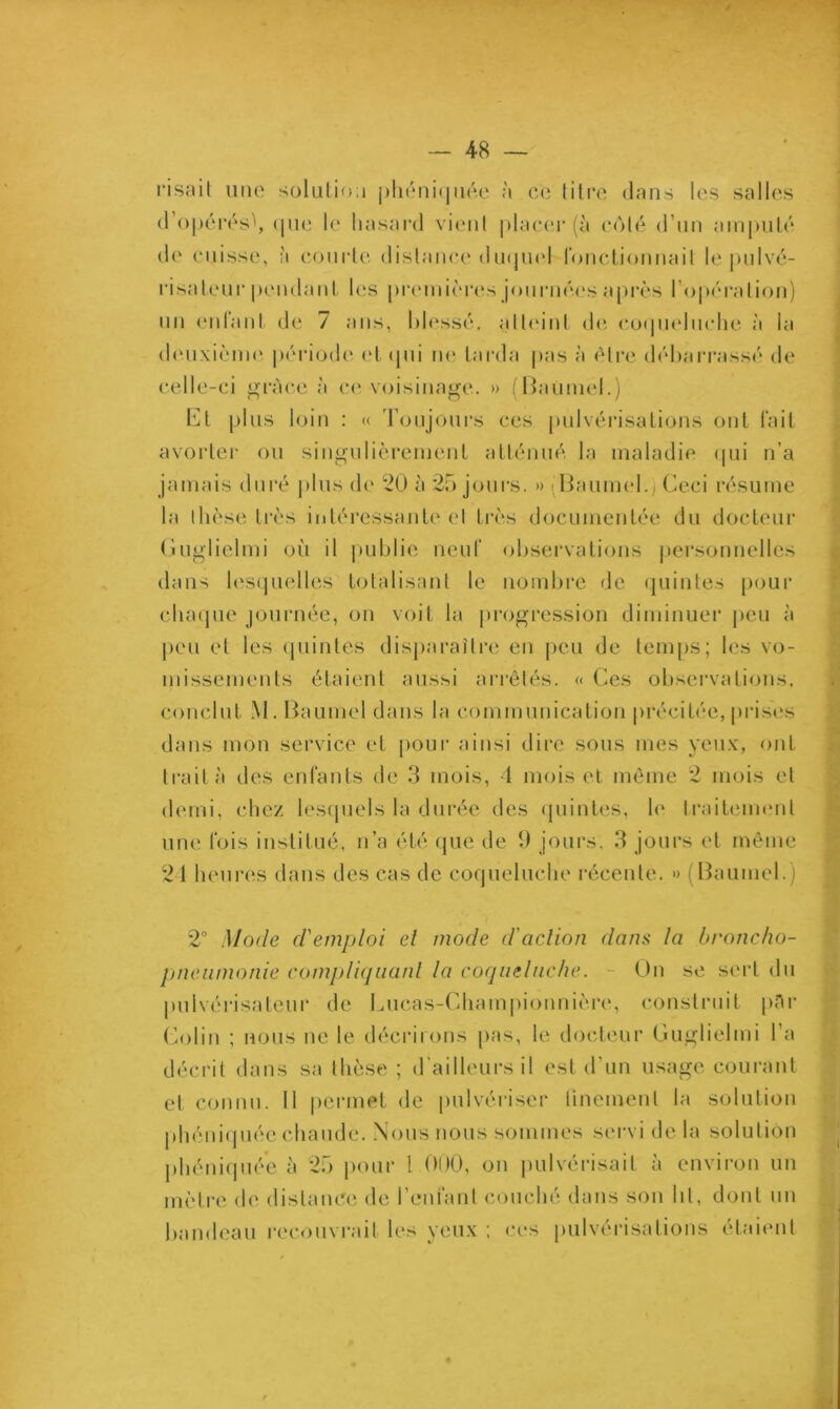 risait une solution phéniquée à ce titre dans les salles d’opérésb <|ue le hasard vient placer (à coté d’un amputé de cuisse, à courte distance duquel fonctionnait le pulvé- risateur pendant les premières journées après l’opération) un enfant de 7 ans, blessé, atteint de coqueluche à la deuxième période et qui ne tarda pas à être débarrassé de celle-ci g ré ce à ce voisinage. » (Baumel.) Et plus loin : « Toujours ces pulvérisations ont fait avorter ou singulièrement atténué la maladie qui n’a jamais duré plus de 20 à 25 jours. » (Baumel.) Ceci résume la thèse très intéressante et très documentée du docteur Guglielmi où il publie neuf observations personnelles dans lesquelles totalisant le nombre de quintes pour chaque journée, on voit la progression diminuer peu à peu et les quintes disparaître en peu de temps; les vo- missements étaient aussi arrêtés. « Ces observations, conclut M. Baumel dans la communication précitée, prises dans mon service et pour ainsi dire sous mes yeux, ont trait a des enfants de 3 mois, 4 mois et même 2 mois et demi, chez lesquels la durée des quintes, le traitement une Ibis institué, n’a été que de 9 jours. 3 jours et même 24 heures dans des cas de coqueluche récente. » (Baumel.) 2° Mode d'emploi el mode d'action dans la broncho- pneumonie compliquant la coqueluche. On se sert du pulvérisateur de Cucas-Championnière, construit par Colin ; nous ne le décrirons pas, le docteur Guglielmi l’a décrit dans sa thèse ; d'ailleurs il est d’un usage courant et connu. Il permet de pulvériser finement la solution phéniquée chaude. Nous nous sommes servi de la solution phéniquée à 25 pour l 000, ou pulvérisait à environ un mètre de distance de l’enfant couché dans son lit, dont un bandeau recouvrait les yeux ; ces pulvérisations étaient