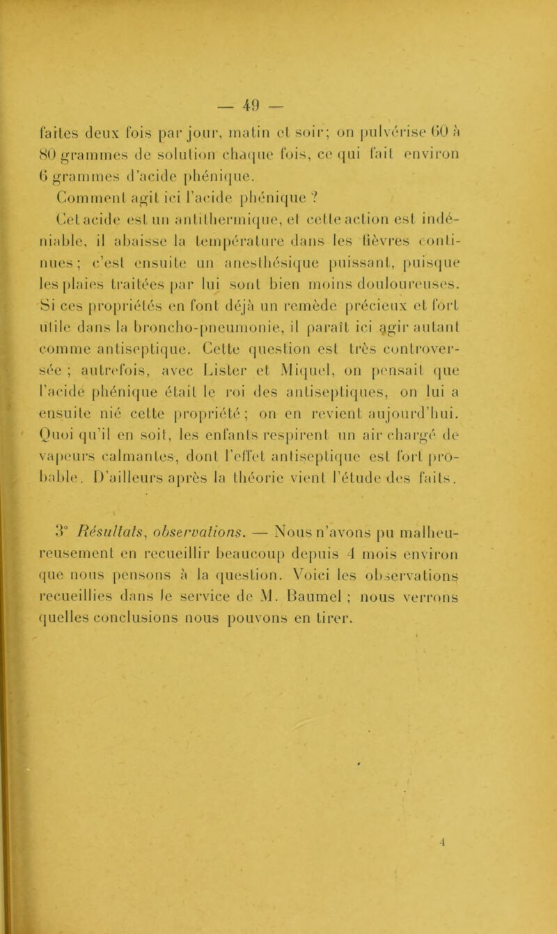 fartes deux fois par jour, matin et soir; on pulvérise 60 à 80 grammes de solution charpie fois, ce qui fait environ 6 grammes d’acide phénicjue. Comment agit ici l’acide phonique ? Cet acide est un antithermique, et celle action est indé- niable, il abaisse la température dans les lièvres conti- nues; c’est ensuite un anesthésique puissant, puisque les plaies traitées par lui sont bien moins douloureuses. Si ces propriétés en font déjà un remède précieux et fort utile dans la broncho-pneumonie, il paraît ici ggir autant comme antiseptique. Cette question est très controver- sée ; autrefois, avec Lister et Miquel, on pensait que l'acide phénique était le roi des antiseptiques, on lui a ensuite nié cette propriété; on en revient aujourd’hui. Quoi qu’il en soit, les enfants respirent un air chargé de vapeurs calmantes, dont l'effet antiseptique est fort pro- bable. D’ailleurs après la théorie vient l’étude des faits. .T Résultats, observations. — Nous n’avons pu malheu- reusement en recueillir beaucoup depuis 1 mois environ que nous pensons à la question. Voici les observations recueillies dans le service de M. Baumel ; nous verrons quelles conclusions nous pouvons en tirer. •î