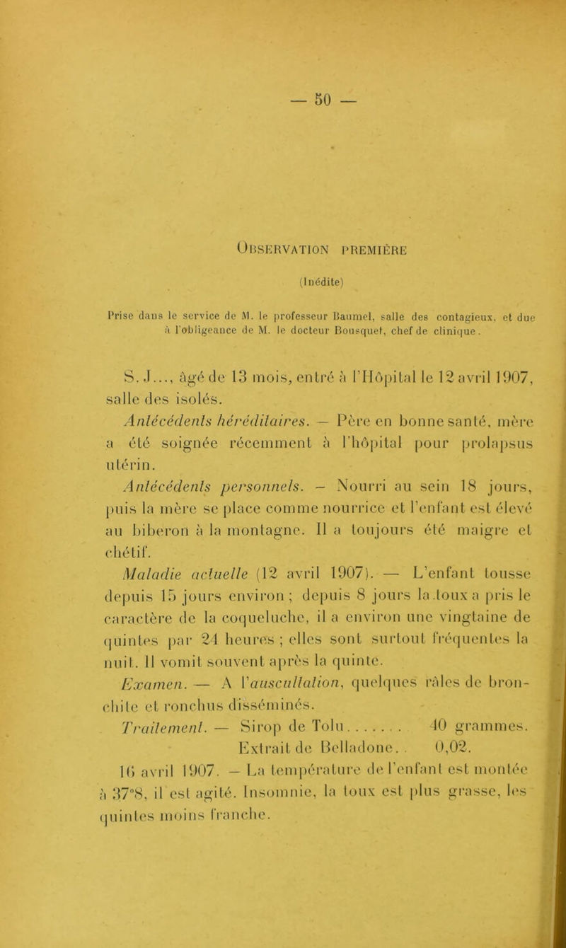 Observation première (Inédite) Prise dans le service de M. le professeur Baumel, salle des contagieux, et due à l'obligeance de M. le docteur Bousquet, chef de clinique. S.J..., âgé de 13 mois, entré à l’Hôpital le 12 avril 1907, salle des isolés. Antécédents héréditaires. — Père en bonne santé, mère a été soignée récemment à l’hôpital pour prolapsus utérin. Antécédents personnels. — Nourri au sein 18 jours, puis la mère se place comme nourrice et l’enfant est élevé au biberon à la montagne. 11 a toujours été maigre et chétif. Maladie actuelle (12 avril 1907). — L’enfant tousse depuis 15 jours environ ; depuis 8 jours la.toux a pris le caractère de la coqueluche, il a environ une vingtaine de quintes par 24 heures; elles sont surtout fréquentes la nuit. 11 vomit souvent après la quinte. Examen. — A Y auscultation, quelques râles de brou- chile et rondins disséminés. Traitement. — Sirop de Tolu 10 grammes. Extrait de Belladone.. 0,02. 10 avril 1907. — La température de l’enfant est montée à 37°8, il est agité. Insomnie, la toux est plus grasse, les quintes moins franche.