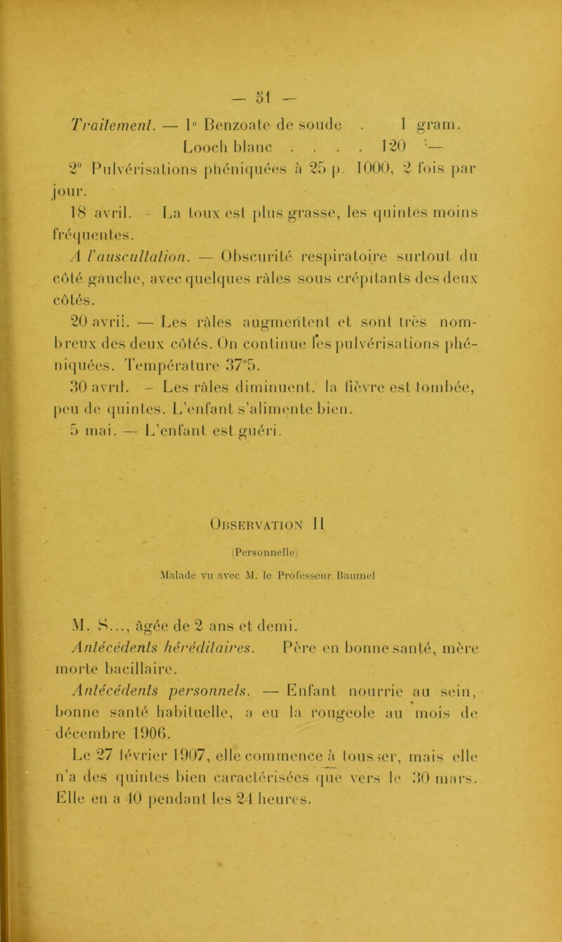 Traitement. — lü Benzoate de soude . 1 gram. Loocli blanc .... 120 •— 2° Pulvérisations phéniquées à 25 p. 1000, 2 fois par jour. 18 avril. - La toux est plus grasse, les quintes moins fréquentes. A F auscultation. — Obscurité respiratoire surtout du côté gauche, avec quelques râles sous crépitants des deux côtés. 20 avril. — Les râles augmentent et sont très nom- O breux des deux côtés. On continue les pulvérisations phé- niquées. Température 37'5. 30 avrih - Les râles diminuent, la lièvre est tombée, peu de quintes. L’enfant s’alimente bien. 5 mai. — L’enfant est guéri. Observation 11 (Personnelle) Malade vu avec M. le Professeur Baume 1 M. S..., âgée de 2 ans et demi. Antécédents héréditaires. Père en bonne santé, mère morte bacillaire. Antécédents personnels. — Enfant nourrie au sein, bonne santé habituelle, a eu la rougeole au mois de décembre 1906. Le 27 février 1907, elle commence à tousser, mais elle n'a des quintes bien caractérisées que vers le 30 mars. Elle en a 10 pendant les 24 heures.