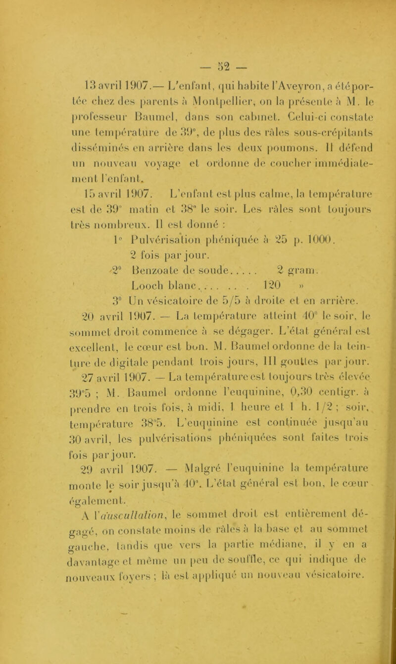 13 avril 1907.— L'enfant, qui habite l’Aveyron, a été por- tée chez des parents à Montpellier, on la présente à M. le professeur Baumol, dans son cabinet. Celui-ci constate une température de 39°, de plus des râles sous-crépitants disséminés en arrière dans les deux poumons. 11 défend un nouveau voyage et ordonne de coucher immédiate- ment l’enfant. 15 avril 1907. L’enfant est plus calme, la température est de 39° matin et 38 le soir. Les râles sont toujours très nombreux. 11 est donné : 1° Pulvérisation phéniquée à 25 p. 1000. 2 fois par jour. ^2° Benzoate de soude 2 grain-. Looch blanc 120 » 3° Un vésicatoire de 5/5 à droite et en arrière. 20 avril 1907. — La température atteint 40° le soir, le sommet droit commence à se dégager. L’état général est excellent, le cœur est bon. M. Baume! ordonne de la tein- ture de digitale pendant trois jours, 111 gouttes par jour. 27 avril 1907. — La température est toujours très élevée 39°5 ; M. Baumel ordonne 1’euquinine, 0,30 centigr. à prendre en trois fois, à midi, 1 heure et 1 h. 1/2; soir, température 38°5. L’euquinine est continuée jusqu'au 30 avril, les pulvérisations phéniquées sont faites trois fois par jour. 29 avril 1907. — Malgré l’euquinine la température monte le soir jusqu'à 40. L’état général est bon, le cœur également. A Y auscultation, le sommet droit est entièrement dé- gagé, on constate moins de râles à la base et au sommet gauche, tandis que vers la partie médiane, il y en a davantage et même un peu de souffle, ce qui indique de nouveaux foyers ; là est appliqué un nouveau vésicatoire.