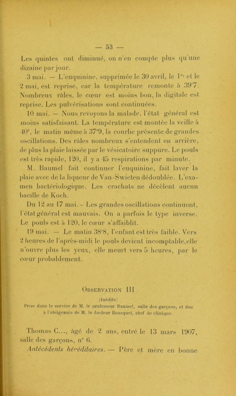Les quintes ont diminué, on n’en compte plus qu’une dizaine par jour. 3 mai. — L’euquinine, supprimée le 30 avril, le l°r et le 2 mai, est reprise, car la température remonte à 307. Nombreux râles, le cœur est moins bon, la digitale est reprise. Les pulvérisations sont continuées. 10 mai. — Nous revoyons la malade, l’état général est moins satisfaisant. La température est montée la veille à •10°, le matin mêmeà37°9, la courbe présente de grandes oscillations. Des râles nombreux s’entendent en arrière, de plus la plaie laissée par le vésicatoire suppure. Le pouls est très rapide, 120, il y a 45 respirations par minute. M. Baumel fait continuer l’euquinine, fait laver la plaie avec de la liqueur de Van-Swieten dédoublée. L’exa- men bactériologique. Les crachats ne décèlent aucun bacille de Koch. Du 12 au 17 mai.- Les grandes oscillations continuent, l’état général est mauvais. On a parfois le type inverse. Le pouls est à 120, le cœur s’affaiblit. 19 mai. — Le matin 38°8, l’enfant est très faible. Vers 2 heures de l’après-midi le pouls devient incomptable,elle n’ouvre plus les yeux, elle meurt vers 5 heures, par le cœur probablement. Observation III (Inédite) Prise dans le service de M. le professeur Baumel, salle des garçons, et due à l'obiigeance de M. le docteur Bousquet, chef de clinique. Thomas C..., âgé de 2 ans, entré le 13 mars 1907, salle des garçons, n° (*>. Antécédents héréditaires. — Père et mère en bonne