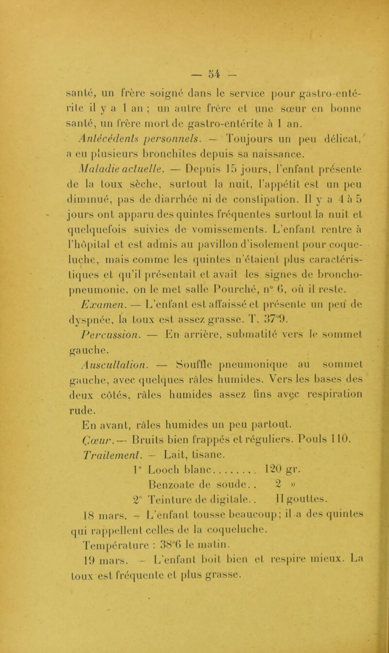 santé, un frère soigné dans le service pour gàstro-enté- rile il y a 1 an ; un autre frère et une sœur en bonne santé, un frère mort de gastro-entérite à 1 an. Antécédents personnels. — Toujours un peu délicat, a eu plusieurs bronchites depuis sa naissance. Maladie actuelle. — Depuis 15 jours, l’enfant présente de la toux sèche, surtout la nuit, l’appétit est un peu diminué, pas de diarrhée ni de constipation. H y a 4 à 5 jours ont apparu des quintes fréquentes surtout la nuit et quelquefois suivies de vomissements. L’enfant rentre à l’hôpital et est admis au pavillon d’isolement pour coque- luche, mais comme les quintes n’étaient plus caractéris- tiques et qu’il présentait et avait les signes de broncho- pneumonie, on le met salle Pourché, n° (>, où il reste. Examen. — L’enfant est affaissé et présente un peu de dyspnée, la toux est assez grasse. T. 37°9. Percussion. — En arrière, submatité vers le sommet gauche. Auscultation. — Souffle pneumonique au sommet gauche, avec quelques râles humides. Vers les bases des deux côtés, râles humides assez lins avçc respiration rude. En avant, râles humides un peu partout. Çœur.— Bruits bien frappés et réguliers. Pouls 110. Traitement. — Lait, tisane. 1° Looch blanc P2Ü gr. Benzoate de soude.. 2 » 2 Teinture de digitale.. II gouttes. 18 mars. - L’enfant tousse beaucoup; il a des quintes qui rappellent celles de la coqueluche. Température : 38°(> le matin. 19 mars. - L’enfant boit bien et respire mieux. La toux est fréquente et plus grasse.