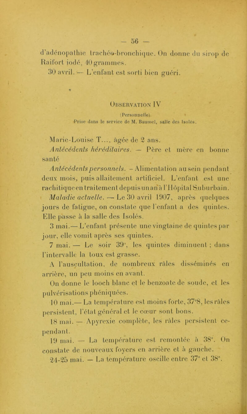 d’adénopathie trachéo-bronchique. On donne du sirop de Raifort iodé, 10grammes. 30 avril.— L’enfant est sorti bien guéri. * Observation I V (Personnelle) ' Prise dans le service de M. Baumel, salle des Isolés. Mai *ie-Louise T..., âgée de 2 ans. Antécédents héréditaires. — Père et mère en bonne santé Antécédents personnels. - Alimentation ausein pendant deux mois, puis allaitement artificiel. L’enlant est une rachitiqueen traitement dcpuisunanà l’Hôpital Suburbain. Maladie actuelle.—- Le 30 avril 1907, après quelques jours de fatigue, on constate que l’enfant a des quintes. Elle passe à la salle des Isolés. 3 mai.— L’enfant présente une vingtaine de quintes par jour, elle vomit après ses quintes. 7 mai. — Le soir 39’, les quintes diminuent ; dans l’intervalle la toux est grasse. A l’auscultation, de nombreux râles disséminés en arrière, un peu moins en avant. On donne le looch blanc et le benzoatc de soude, et les pulvérisations phéniquées. 10 mai.— La température est moins forte, 37°8, les râles persistent, l’état général et le cœur sont bons. 18 mai. — Apyrexie complète, les râles persistent ce- pendant. 19 mai. — La température est remontée à 38°. On constate de nouveaux foyers en arrière et à gauche. 24-25 mai. — La température oscille entre 37° cl 38°.