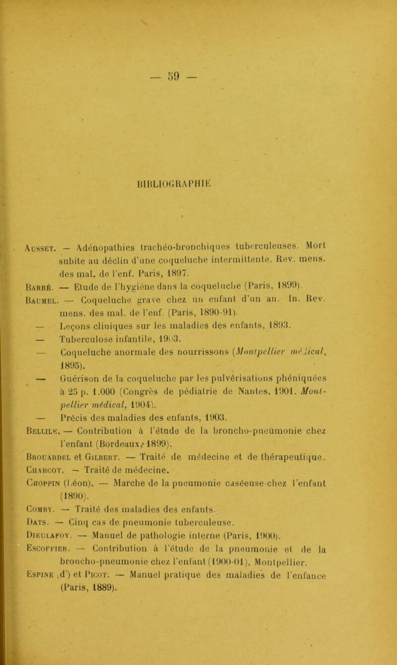 BIBLIOGRAPHIE f Ausset. — Adénopathies trachéo-bronchiques tuberculeuses. Mort subite au déclin d’une coqueluche intermittente. Rev. mens, des mal. de l'enf. Paris, 1897. Barré. — Etude de l’hygiène dans la coqueluche (Paris, 1899). Baumel. — Coqueluche grave chez un enfant d’un an. In. Rev. mens, des mal. de l’enf. (Paris, 1890-91). — Leçons cliniques sur les maladies des enfants, 1893. — Tuberculose infantile, 1903. Coqueluche anormale des nourrissons (Montpellier médical, 1893). — Guérison de la coqueluche par les pulvérisations phéniquées à 25 p. 1.000 (Congrès de pédiatrie de Nantes, 1901. Mont- pellier médical, 1904). — Précis des maladies des enfants, 1903. Bellile. — Contribution à l’étade de la broncho-pneumonie chez l’enfant (Bordeaux,» 1899). Brouardel et Gilbert. — Traité de médecine et de thérapeutique. Charcot. — Traité de médecine. Choppin (Léon). — Marche de la pneumonie caséeuse-chez l’enfant (1890). Comby. — Traité des maladies des enfants. Dats. — Cinq cas de pneumonie tuberculeuse. Dieulafoy. — Manuel de pathologie interne (Paris, 1900). Escoffier. — Contribution à l’étude de la pneumonie et de la broncho-pneumonie chez l’enfant (1900-01), Montpellier. Espine ,d’) et Picot. — Manuel pratique des maladies de l’enfance (Paris, 1889).