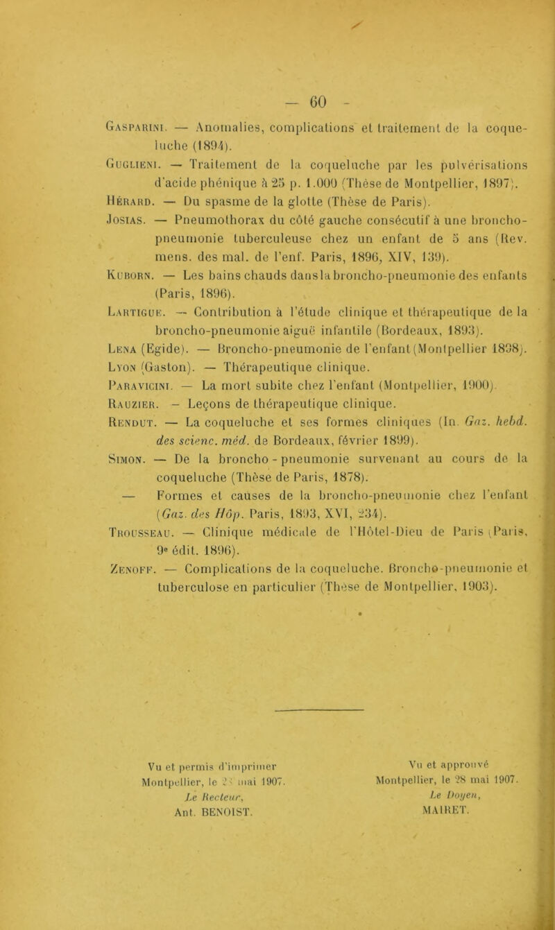 / - 60 - Gasparini. — Anomalies, complications et traitement de la coque- luche (1894). Guglieni. — Traitement de la coqueluche par les pulvérisations d’acide phénique à 25 p. 1.01)0 (Thèse de Montpellier, 1897). IIérard. — L)u spasme de la glotte (Thèse de Paris). Josias. — Pneumothorax du côté gauche consécutif à une broncho- pneumonie tuberculeuse chez un enfant de o ans (Rev. mens, des mal. de l’enf. Paris, 1896, XIV, 139). Kurorn. — Les bains chauds danslabroncho-pneumonie des enfants (Paris, 1896). Lartigue. — Contribution à l’élude clinique et thérapeutique de la broncho-pneumonie aiguë infantile (Bordeaux, 1893). Lena (Egide). — Broncho-pneumonie de l’enfant (Montpellier 1898;. Lyon (Gaston). — Thérapeutique clinique. Paravicinï. — La mort subite chez l’enfant (Montpellier, 1900). Rauzier. - Leçons de thérapeutique clinique. Rendut. — La coqueluche et ses formes cliniques (In. Gaz. hebd. des scienc. méd. de Bordeaux, février 1899). Simon. — De la broncho - pneumonie survenant au cours de la coqueluche (Thèse de Paris, 1878). — Formes et causes de la broncho-pneumonie chez l’enfant [Gaz. des Hop. Paris, 1893, XVI, 234). Trousseau. — Clinique médicale de l’Hôtel-Dieu de Paris (Paris, 9e édit. 1896). Zenoff. — Complications de la coqueluche. Broncho-pneumonie et tuberculose en particulier (Thèse de Montpellier, 1903). Vu et permis d’imprimer Montpellier, le > mai 1907. Le Recteur, Anl. BENOIST. Vu et approuvé Montpellier, le 28 niai 1907. Le Doyen, MAI RE T.