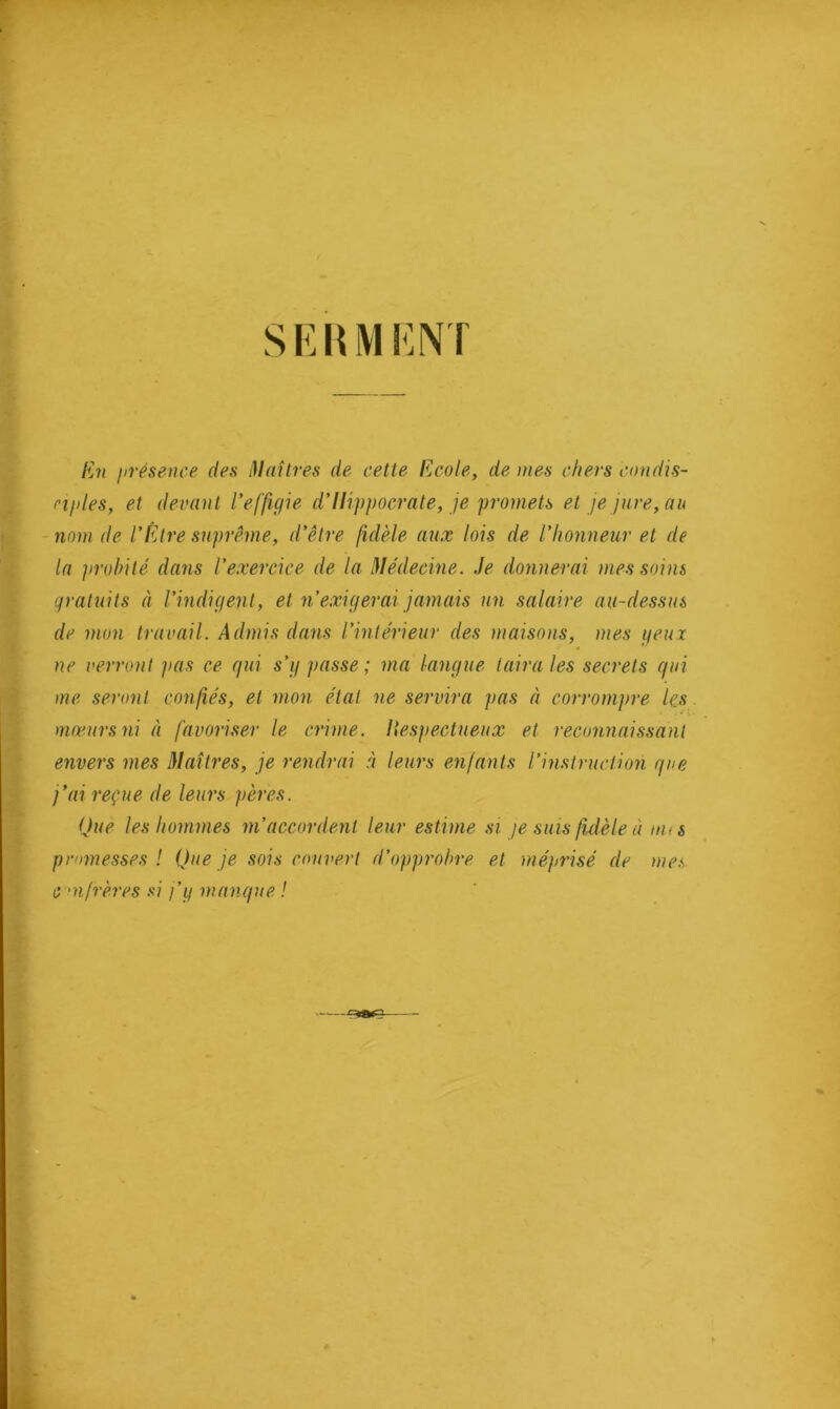 mm En présence des Maîtres de cette Ecole, de mes chers condis- ciples, et devant l'effigie d’Hippocrate, je promets et je jure, au nom de l'Etre suprême, d’être fidèle aux lois de l’honneur et de la probité dans l’exercice de la Médecine. Je donnerai mes soins gratuits à l’indigent, et n’exigerai jamais un salaire au-dessus de mon travail. Admis dans l’intérieur des maisons, mes yeux ne verront pas ce qui s’y passe; ma langue taira les secrets qui me seront confiés, et mon état ne servira pas à corrompre les mœurs ni à favoriser le crime. Hespectueux et reconnaissant envers mes Maîtres, je rendrai à leurs enfants l’instruction que j’ai reçue de leurs pères. Que les hommes m’accordent leur estime si je suis fidèle à nus pmmesses ! Que je sois couvert d’opprobre et méprisé de mes C •n/rères si j’g manque !