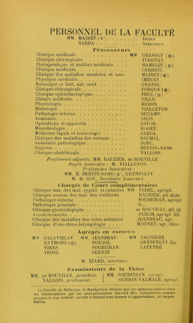 PERSONNEL UE [.A EACÜLTÉ MM. MAIRET(*) Dqyrn SARDA Assksskur l^roi e sse ii rs Clinique médicale MM. GRASSET Clinique chirurgicale TEDENAT. Thérapeutique et matière médicale, . . . tlAMELlN Clinique médicale CARRIIÜU. Clinique des maladies mentales et nerv. MAIRET(^). Physique médicale IMBlilRT. Botanique et hist. nat. méd GRANEL. Clinique chirurgicale FOUGUE (*). Clinique ophtalmologique TRUC ' Chimie médicale VILLE. Physiologie HEDON. Histologie VIALLETON. Pathologie interne DUCAMP. Anatomie GILIS. Opérations et appareils ESTOR. Microbiologie RODET. Médecine légale et toxicologie SARDA. Clinique des maladies des entants .... BAUM1*:L. Anatomie pathologique HOSC. Hygiène BEBTIN-SANS. Clinique obstétricale VALLOIS. Professeurs adjoints : MM. RAUZIER, de ROUVILLE Doyen honoraire : M. VlALLIî] T()N. Professeurs honoraires : MM. E. BERTIN-SANS(yî5\GBYNFELTT M. H. GOT, Secrétaire honoraire ' (^liîirfjés de Cours complémentaires Clinitjue ann. des mal. syphil. et cutanées MM. VEDEL, agrégé. Clinique annexe des mal. des vieillards. . RAUZIER, proi.adjüiül Pathologie externe SOUBEIRAN, agrégé Pathologie générale N... Clinique gynécologique de BOUVILLE, proF. adj Accouchements PUECH, agrégé lib. Clinique des maladies des voies urinaires .lEANBRAU, agr. Clinique d’oto-rhino-laryngologie .... MOUBET, agr. libre. A(|ré(|és en exer<‘i«*e MM GALAVIELLE MVI. .lEANBRAU MM GAGNIERE BAYMONI) POU.IOL GBYNFELTT En. VIRES SOUBEIRAN LAPEYRE VEDEL GUEBIN M. IZARD, secrétaire. p]xaminalenrs de la l'Iièse MM. DE ROUVILLE, président. MM. SOUBEIRAN, VALLOIS, professseur. GUERIN-VALM ALE, La Faculté de Médecine de Montpellier déclare que les opinions émises dans les Uisserlatious qui lui sont présentées doivent être considérées comme pronresà leur auteur ; qu’elle n’entend leur donner ni approbation, ni impro- bation.