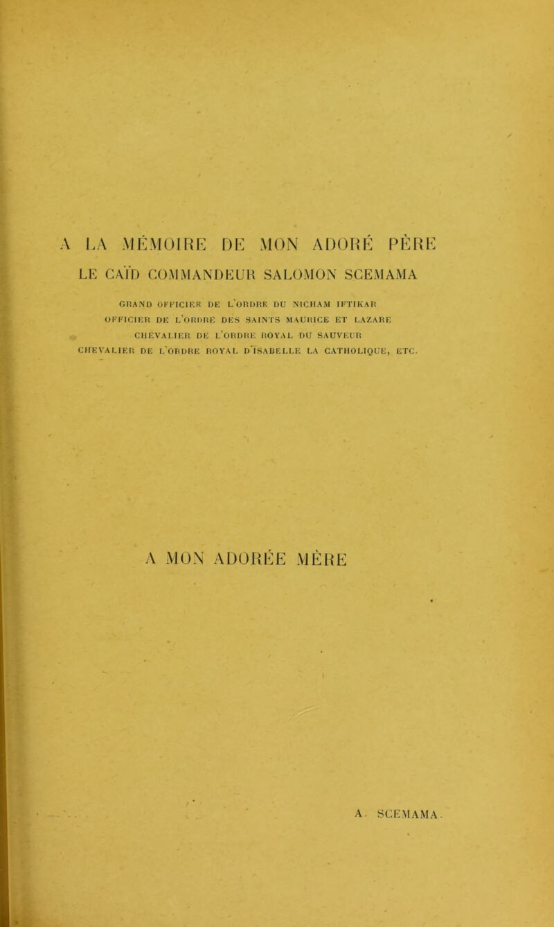 A LA MÉMOIRE DE MON ADORÉ PÈRt LE CAÏD COM MANDEE H SALOMON SCEMAMA GRAND OFFICIKR DF, l’oRDRF. DÜ NICHAM IFTIKAR UFFICIKR DE L’ORtHiE DES S'AINTS MAURICE ET LAZARE CHEVALIER DE l’ORDRE ROYAL DU SAUVEUR CHEVALIER DE LORDRE ROYAL dIsaDELLE LA CATHOLIQUE, ETC. A MON ADORÉE MÈRE A. SCIAI AMA.