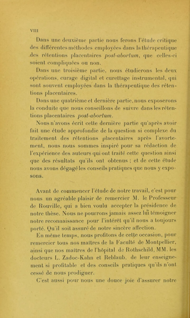 Dans une deuxième paidie nous ferons rètude critique des différentes méthodes em[)loyées dans la tliérapeutiijue des rétentions placentaires posl-aborhim^ que celles-ci soient (!om[)li(piées ou non. Dans une troisième partie, nous étudierons hîs deux opérations, curage digital et curettage insti’umental, tpii sont souvent employées dans la lhéra|)euti(jue des réten- tions placentaires. Dans une quatrième et dernière partie, nous exposerons la conduite (|ue nous conseillons de suivre dans les réten- tions placentaires posl-aborlum. Nous n’avons écrit cette dernière j)artie qu’après avoir fait une étude approfondie de la question si comj)lexe du traitement des rétentions placentaires après l’avorte- ment, nous nous sommes inspiré pour sa rédaction de l’expérience des auteurs qui ont traité cette question ainsi (]ue des résultats qu’ils ont obtenus ; et de cette étude nous avons dégagé les conseils pratiques que nous y expo- sons. Avant de commencer l’étude de notre travail, c’est pour nous un agréable plaisir de remercier M. le Prolesseur de Rouville, qui a bien voulu accepter la présidence de notre thèse. Nous ne pourrons jamais assez lui témoigner notre reconnaissance pour l’intérêt qu’il nous a toujours porté. Qu’il soit assuré de notre sincère atTection. En même temps, nous protitons de cette occasion, pour remercier tous nos maîtres de la Faculté de Mont|)ellier, ainsi que nos maîtres de l’hôpital de Rothschild, MM. les docteurs L. Zadoc-Kahn et Reblaub, de leur enseigne- ment si profitable et des conseils pratiques qu’ils n’ont cessé de nous })rodiguer. C’est aussi pour nous une douce joie d'assurer notre