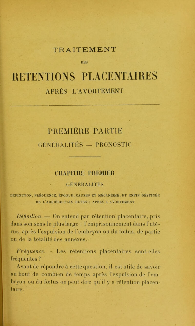 TRAITEMENT DES RETENTIONS PLACENTAIRES APRÈS L’AVORTEMENT PREMIÈRE PARTIE GÉNÉRALITÉS — PRONOSTIC I CHAPITRE PREMIER GÉNÉRALITÉS DÉFINITION, FRÉQUENCE, ÉPOQUE, CAUSES ET MÉCANISME, F,T ENFIN DESTINÉE DE l’arrière-faix RETENU APRÈS l’aVORTEMENT Défmilion.— On entend par rétention placentaire, pris dans son sens le plus large : rcmprisonnenicnt dans Enlé- rus, après l’expulsion de l’embryon ou du fœlus, de partie ou de la totalité des annexes. Fréquence. - Les rétentions placentaires sont-elles fréquentes ? Avantde répondre à cette question, il estnlilc de savoir au bout de combien de temps ajirès Eexpulsion de l’em- bryon on du fœtus on peut dire qu’il y a rétention placen- taire.